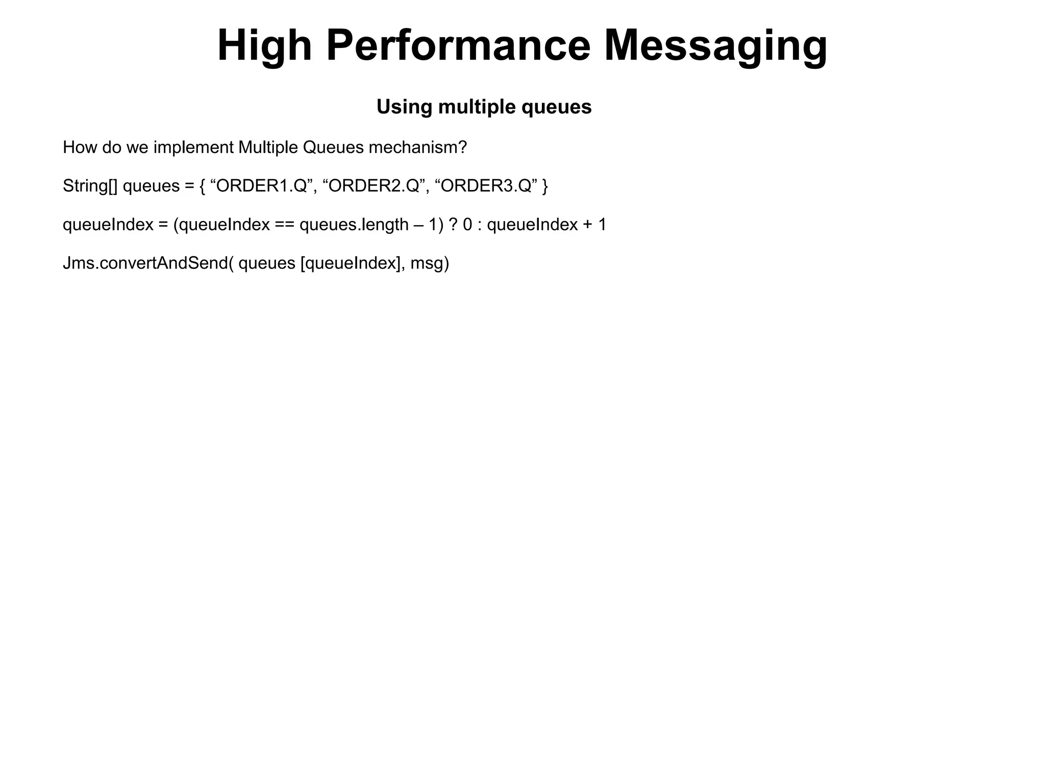 High Performance Messaging
Using multiple queues
How do we implement Multiple Queues mechanism?
String[] queues = { “ORDER1.Q”, “ORDER2.Q”, “ORDER3.Q” }
queueIndex = (queueIndex == queues.length – 1) ? 0 : queueIndex + 1
Jms.convertAndSend( queues [queueIndex], msg)
 