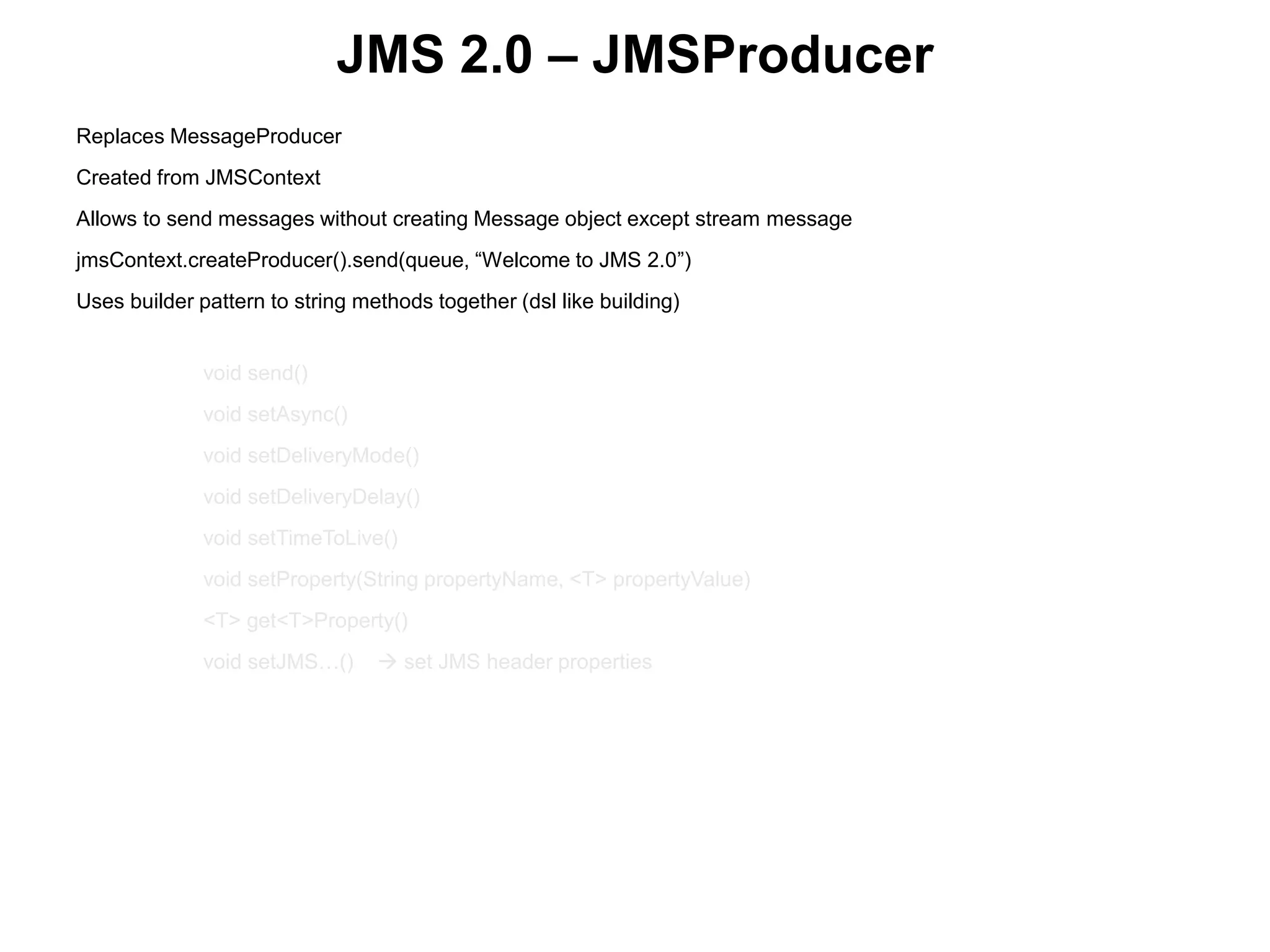 JMS 2.0 – JMSProducer
Replaces MessageProducer
Created from JMSContext
Allows to send messages without creating Message object except stream message
jmsContext.createProducer().send(queue, “Welcome to JMS 2.0”)
Uses builder pattern to string methods together (dsl like building)
 