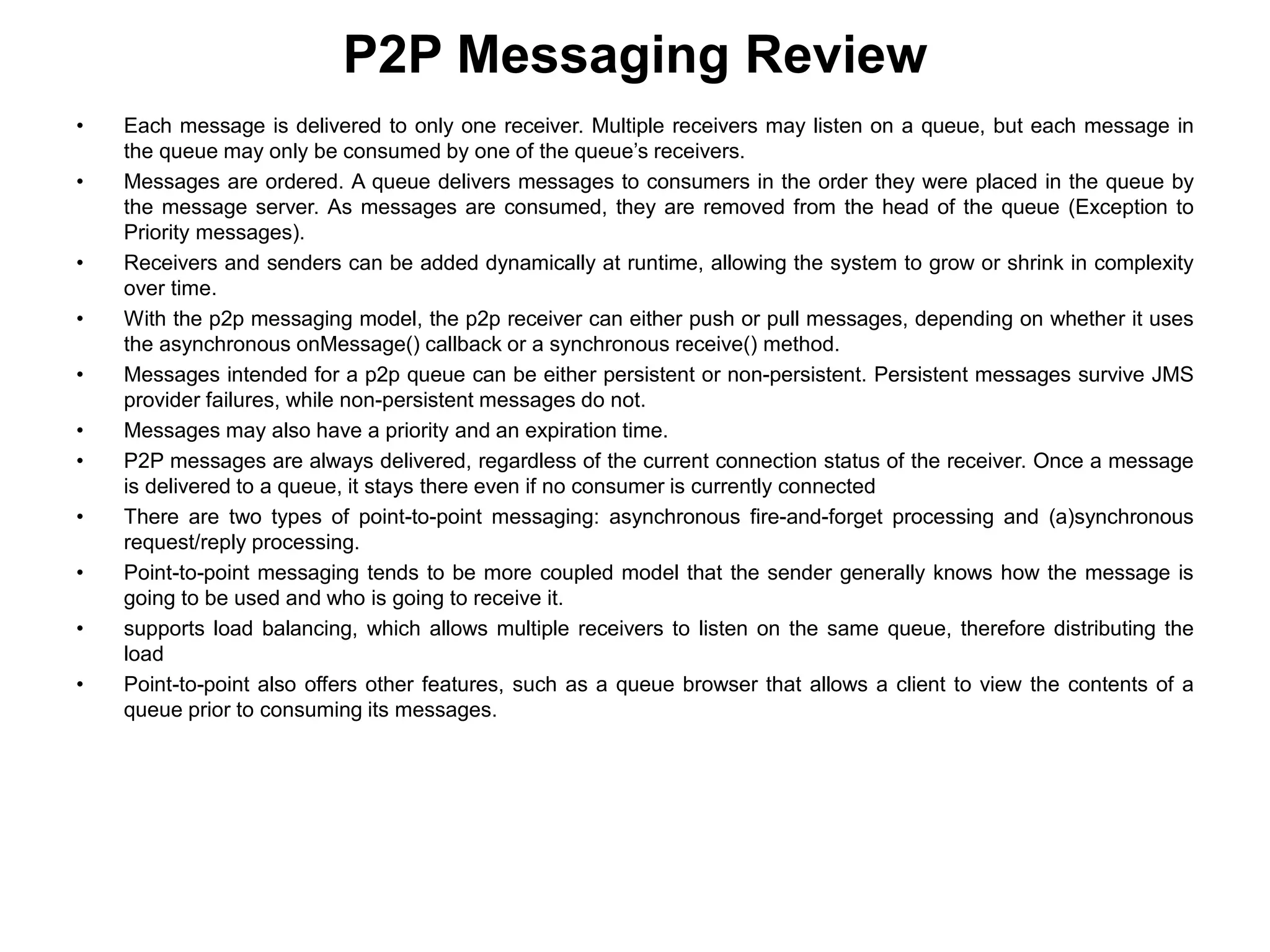 • Each message is delivered to only one receiver. Multiple receivers may listen on a queue, but each message in
the queue may only be consumed by one of the queue’s receivers.
• Messages are ordered. A queue delivers messages to consumers in the order they were placed in the queue by
the message server. As messages are consumed, they are removed from the head of the queue (Exception to
Priority messages).
• Receivers and senders can be added dynamically at runtime, allowing the system to grow or shrink in complexity
over time.
• With the p2p messaging model, the p2p receiver can either push or pull messages, depending on whether it uses
the asynchronous onMessage() callback or a synchronous receive() method.
• Messages intended for a p2p queue can be either persistent or non-persistent. Persistent messages survive JMS
provider failures, while non-persistent messages do not.
• Messages may also have a priority and an expiration time.
• P2P messages are always delivered, regardless of the current connection status of the receiver. Once a message
is delivered to a queue, it stays there even if no consumer is currently connected
• There are two types of point-to-point messaging: asynchronous fire-and-forget processing and (a)synchronous
request/reply processing.
• Point-to-point messaging tends to be more coupled model that the sender generally knows how the message is
going to be used and who is going to receive it.
• supports load balancing, which allows multiple receivers to listen on the same queue, therefore distributing the
load
• Point-to-point also offers other features, such as a queue browser that allows a client to view the contents of a
queue prior to consuming its messages.
P2P Messaging Review
 