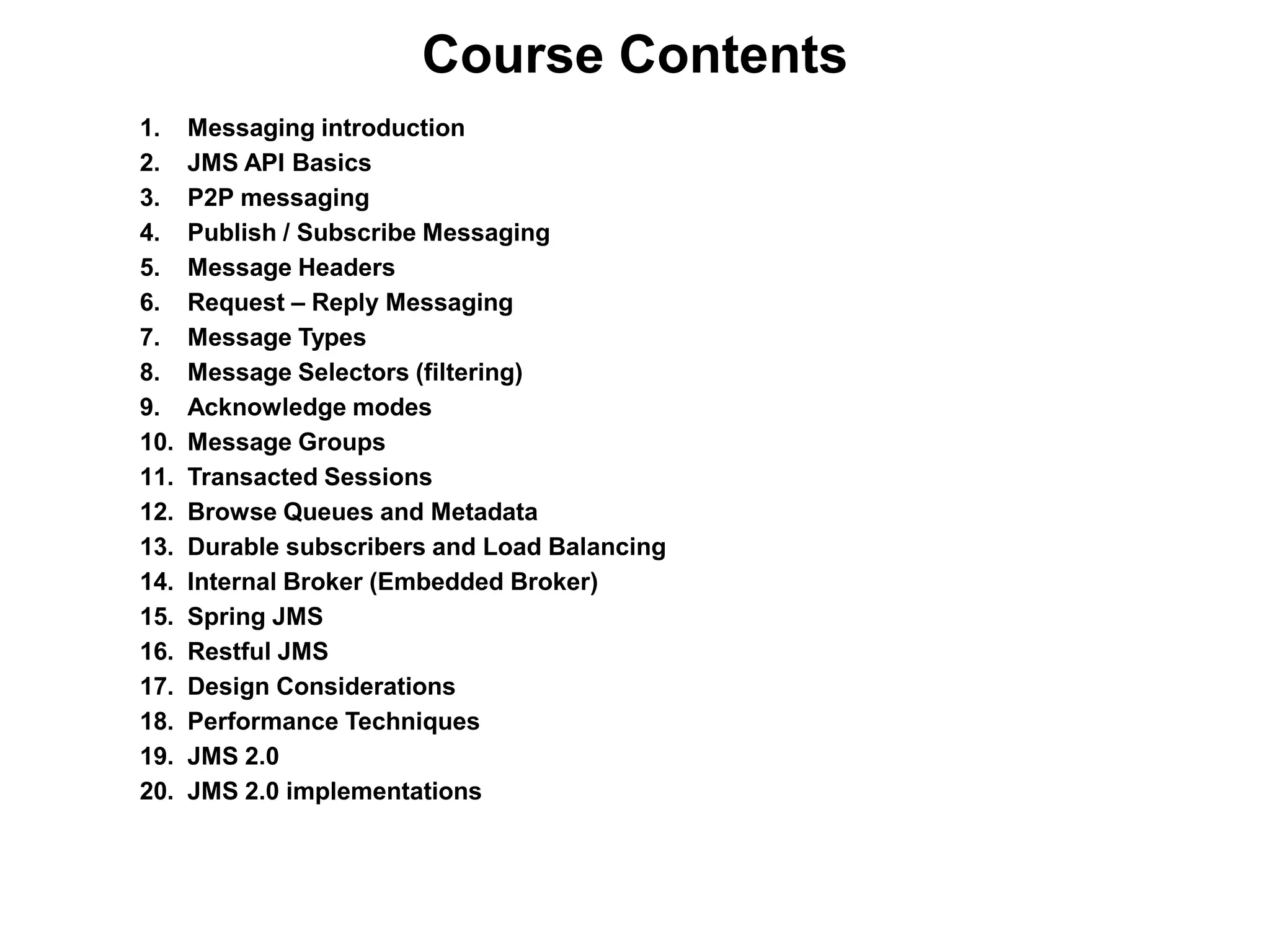 1. Messaging introduction
2. JMS API Basics
3. P2P messaging
4. Publish / Subscribe Messaging
5. Message Headers
6. Request – Reply Messaging
7. Message Types
8. Message Selectors (filtering)
9. Acknowledge modes
10. Message Groups
11. Transacted Sessions
12. Browse Queues and Metadata
13. Durable subscribers and Load Balancing
14. Internal Broker (Embedded Broker)
15. Spring JMS
16. Restful JMS
17. Design Considerations
18. Performance Techniques
19. JMS 2.0
20. JMS 2.0 implementations
Course Contents
 