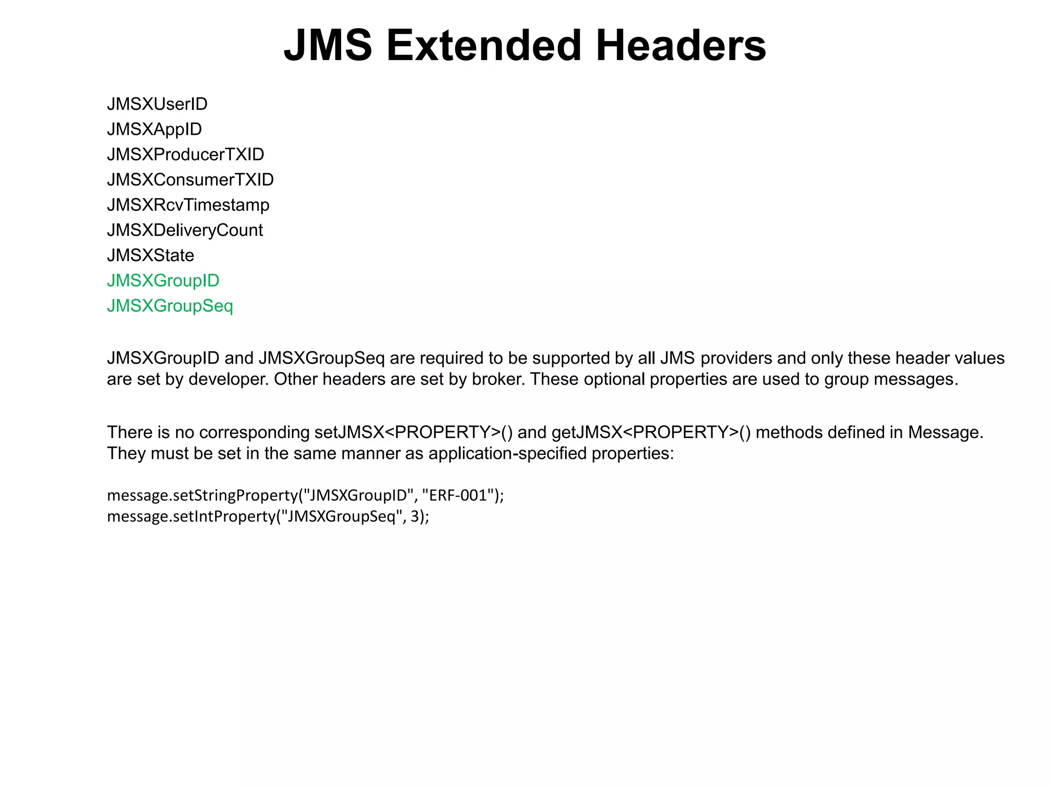 JMS Extended Headers
JMSXUserID
JMSXAppID
JMSXProducerTXID
JMSXConsumerTXID
JMSXRcvTimestamp
JMSXDeliveryCount
JMSXState
JMSXGroupID
JMSXGroupSeq
JMSXGroupID and JMSXGroupSeq are required to be supported by all JMS providers and only these header values
are set by developer. Other headers are set by broker. These optional properties are used to group messages.
There is no corresponding setJMSX<PROPERTY>() and getJMSX<PROPERTY>() methods defined in Message.
They must be set in the same manner as application-specified properties:
message.setStringProperty("JMSXGroupID", "ERF-001");
message.setIntProperty("JMSXGroupSeq", 3);
 