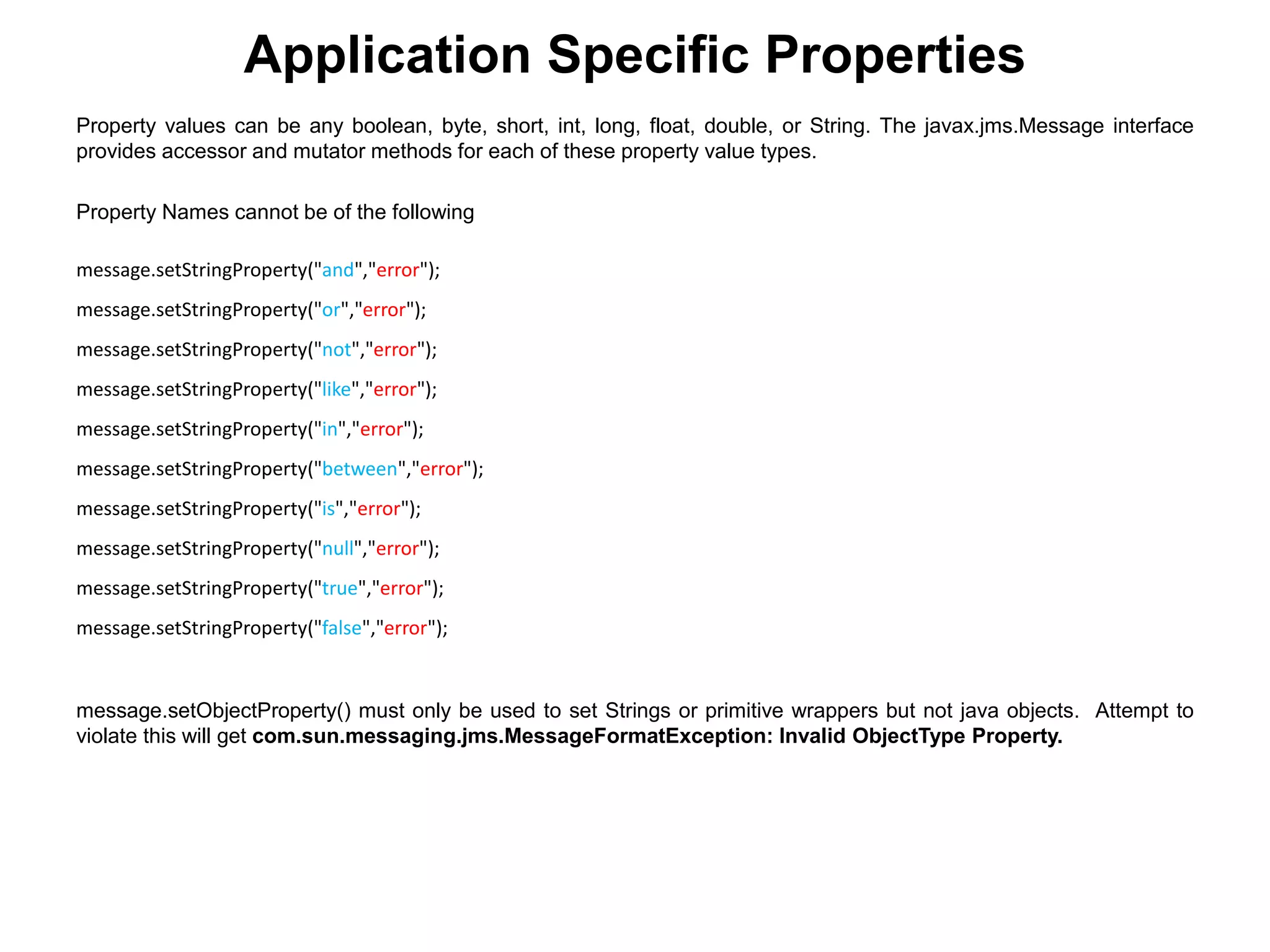 Application Specific Properties
Property values can be any boolean, byte, short, int, long, float, double, or String. The javax.jms.Message interface
provides accessor and mutator methods for each of these property value types.
Property Names cannot be of the following
message.setStringProperty("and","error");
message.setStringProperty("or","error");
message.setStringProperty("not","error");
message.setStringProperty("like","error");
message.setStringProperty("in","error");
message.setStringProperty("between","error");
message.setStringProperty("is","error");
message.setStringProperty("null","error");
message.setStringProperty("true","error");
message.setStringProperty("false","error");
message.setObjectProperty() must only be used to set Strings or primitive wrappers but not java objects. Attempt to
violate this will get com.sun.messaging.jms.MessageFormatException: Invalid ObjectType Property.
 