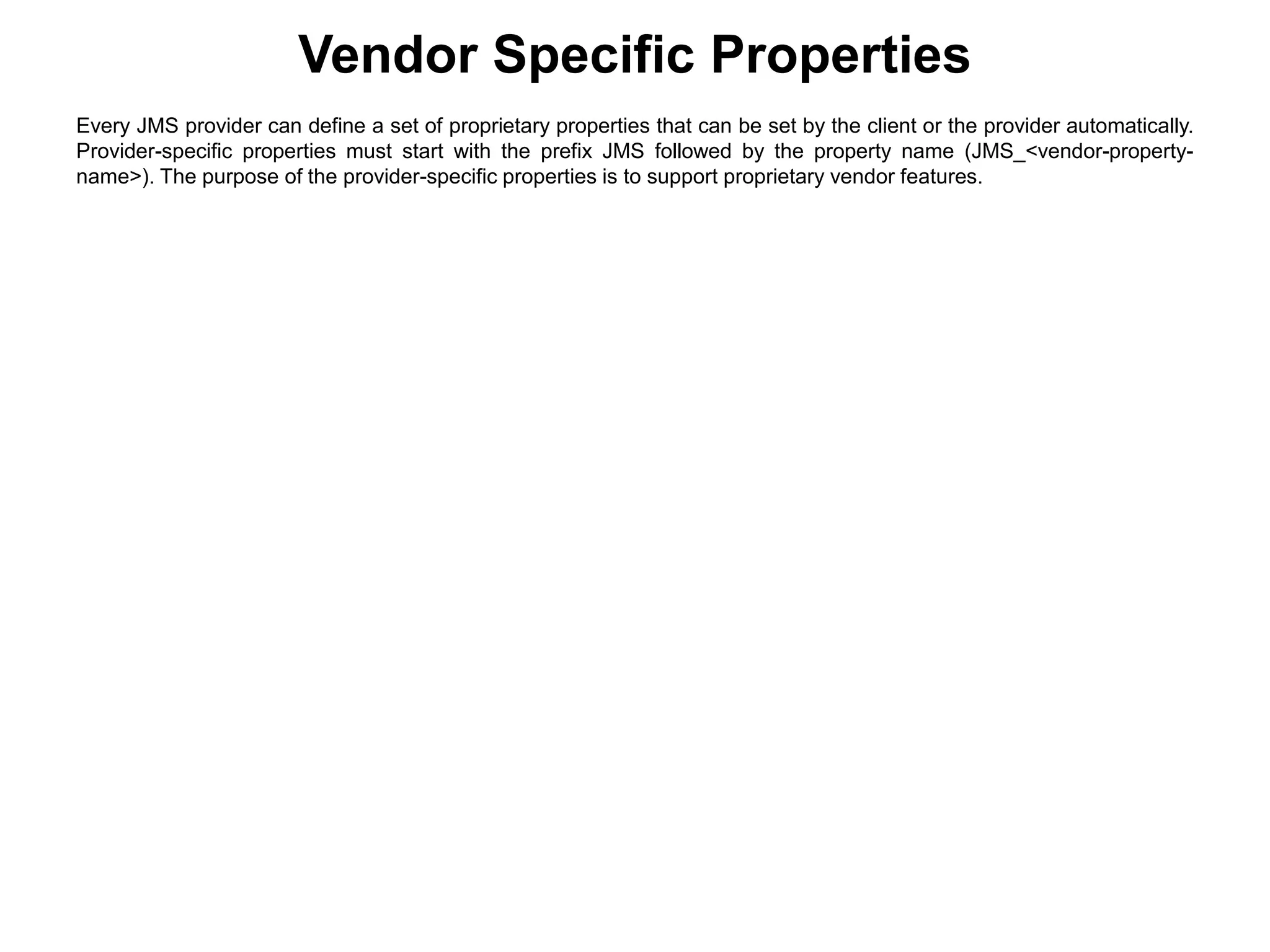 Vendor Specific Properties
Every JMS provider can define a set of proprietary properties that can be set by the client or the provider automatically.
Provider-specific properties must start with the prefix JMS followed by the property name (JMS_<vendor-property-
name>). The purpose of the provider-specific properties is to support proprietary vendor features.
 