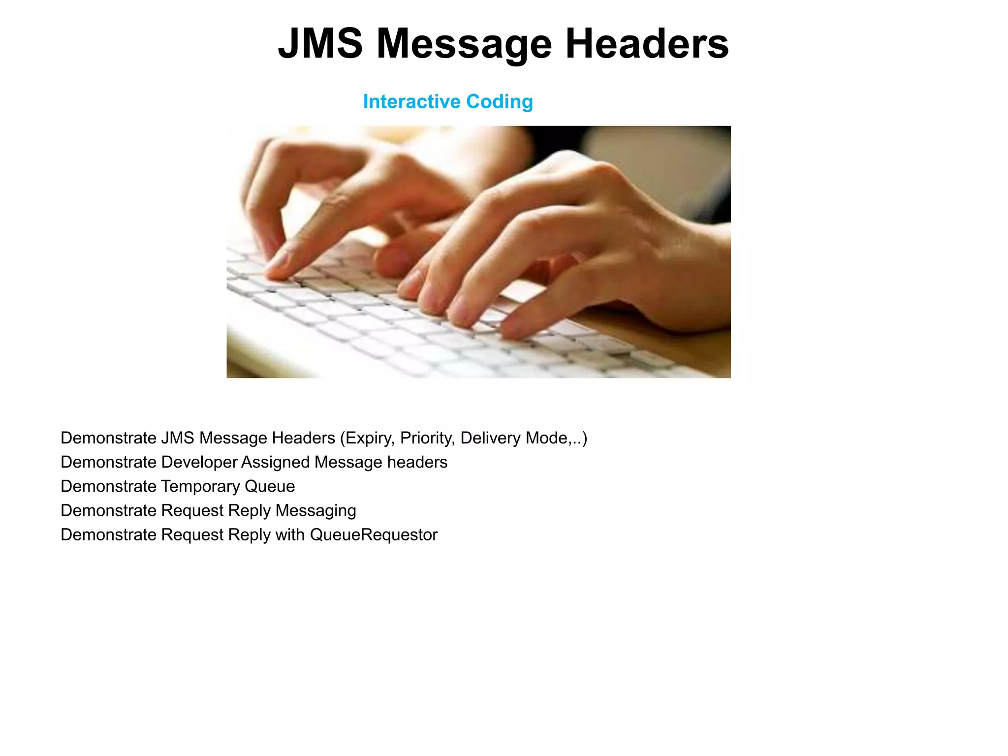 Interactive Coding
Demonstrate JMS Message Headers (Expiry, Priority, Delivery Mode,..)
Demonstrate Developer Assigned Message headers
Demonstrate Temporary Queue
Demonstrate Request Reply Messaging
Demonstrate Request Reply with QueueRequestor
JMS Message Headers
 
