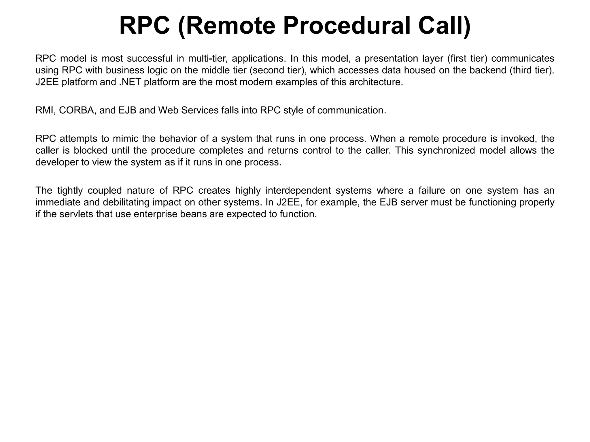 RPC model is most successful in multi-tier, applications. In this model, a presentation layer (first tier) communicates
using RPC with business logic on the middle tier (second tier), which accesses data housed on the backend (third tier).
J2EE platform and .NET platform are the most modern examples of this architecture.
RMI, CORBA, and EJB and Web Services falls into RPC style of communication.
RPC attempts to mimic the behavior of a system that runs in one process. When a remote procedure is invoked, the
caller is blocked until the procedure completes and returns control to the caller. This synchronized model allows the
developer to view the system as if it runs in one process.
The tightly coupled nature of RPC creates highly interdependent systems where a failure on one system has an
immediate and debilitating impact on other systems. In J2EE, for example, the EJB server must be functioning properly
if the servlets that use enterprise beans are expected to function.
RPC (Remote Procedural Call)
 