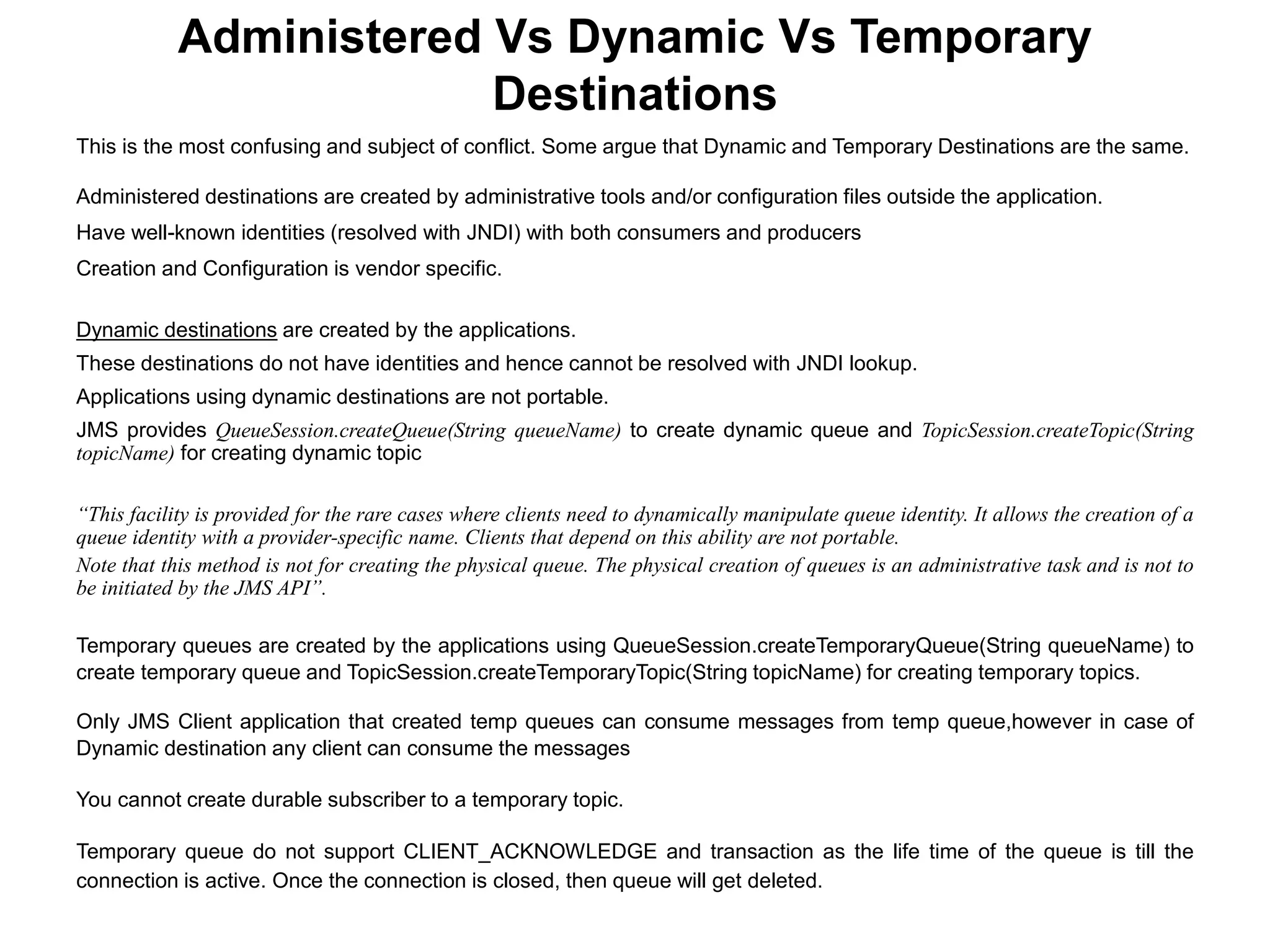This is the most confusing and subject of conflict. Some argue that Dynamic and Temporary Destinations are the same.
Administered destinations are created by administrative tools and/or configuration files outside the application.
Have well-known identities (resolved with JNDI) with both consumers and producers
Creation and Configuration is vendor specific.
Dynamic destinations are created by the applications.
These destinations do not have identities and hence cannot be resolved with JNDI lookup.
Applications using dynamic destinations are not portable.
JMS provides QueueSession.createQueue(String queueName) to create dynamic queue and TopicSession.createTopic(String
topicName) for creating dynamic topic
“This facility is provided for the rare cases where clients need to dynamically manipulate queue identity. It allows the creation of a
queue identity with a provider-specific name. Clients that depend on this ability are not portable.
Note that this method is not for creating the physical queue. The physical creation of queues is an administrative task and is not to
be initiated by the JMS API”.
Temporary queues are created by the applications using QueueSession.createTemporaryQueue(String queueName) to
create temporary queue and TopicSession.createTemporaryTopic(String topicName) for creating temporary topics.
Only JMS Client application that created temp queues can consume messages from temp queue,however in case of
Dynamic destination any client can consume the messages
You cannot create durable subscriber to a temporary topic.
Temporary queue do not support CLIENT_ACKNOWLEDGE and transaction as the life time of the queue is till the
connection is active. Once the connection is closed, then queue will get deleted.
Administered Vs Dynamic Vs Temporary
Destinations
 