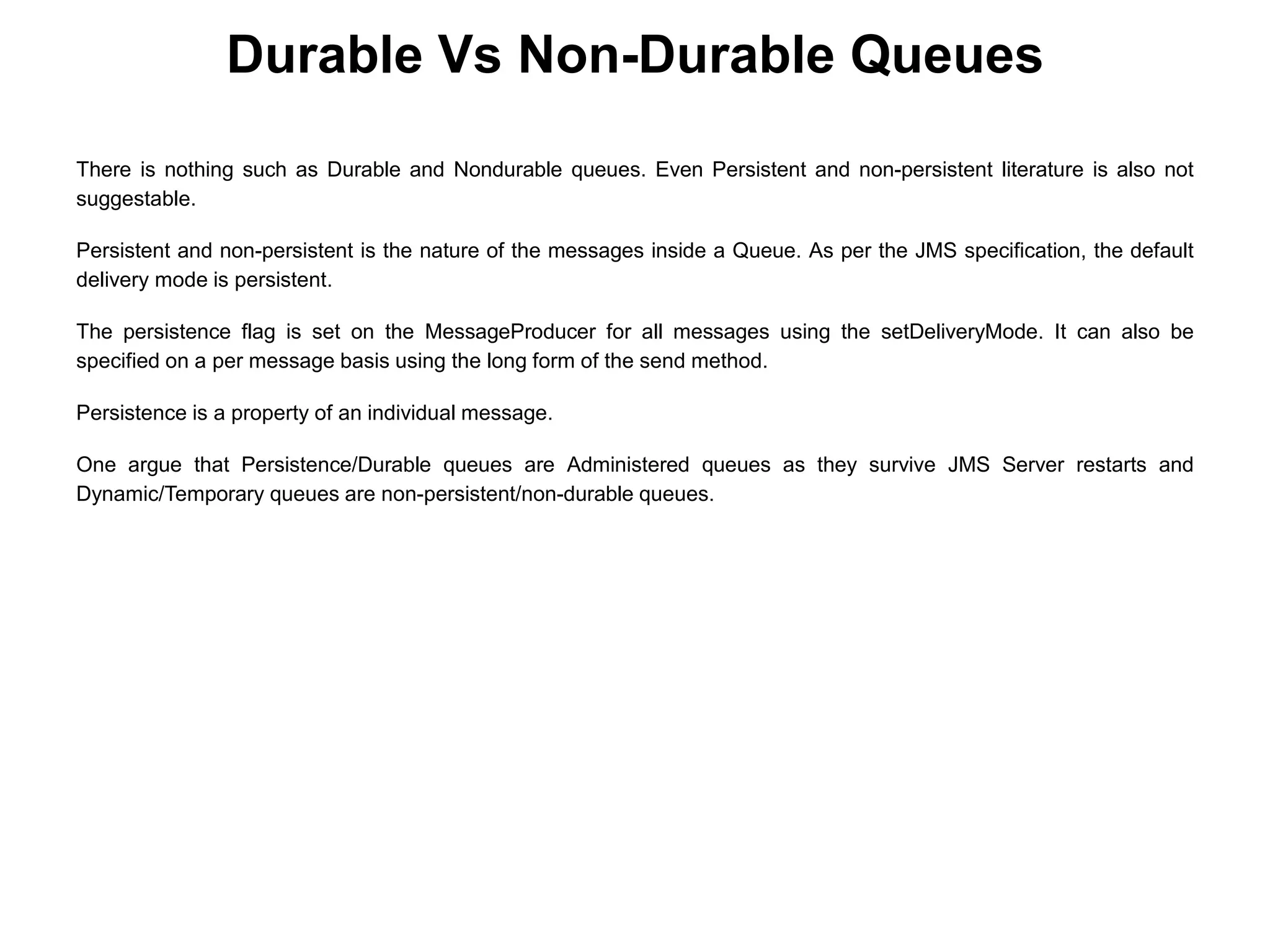 There is nothing such as Durable and Nondurable queues. Even Persistent and non-persistent literature is also not
suggestable.
Persistent and non-persistent is the nature of the messages inside a Queue. As per the JMS specification, the default
delivery mode is persistent.
The persistence flag is set on the MessageProducer for all messages using the setDeliveryMode. It can also be
specified on a per message basis using the long form of the send method.
Persistence is a property of an individual message.
One argue that Persistence/Durable queues are Administered queues as they survive JMS Server restarts and
Dynamic/Temporary queues are non-persistent/non-durable queues.
Durable Vs Non-Durable Queues
 