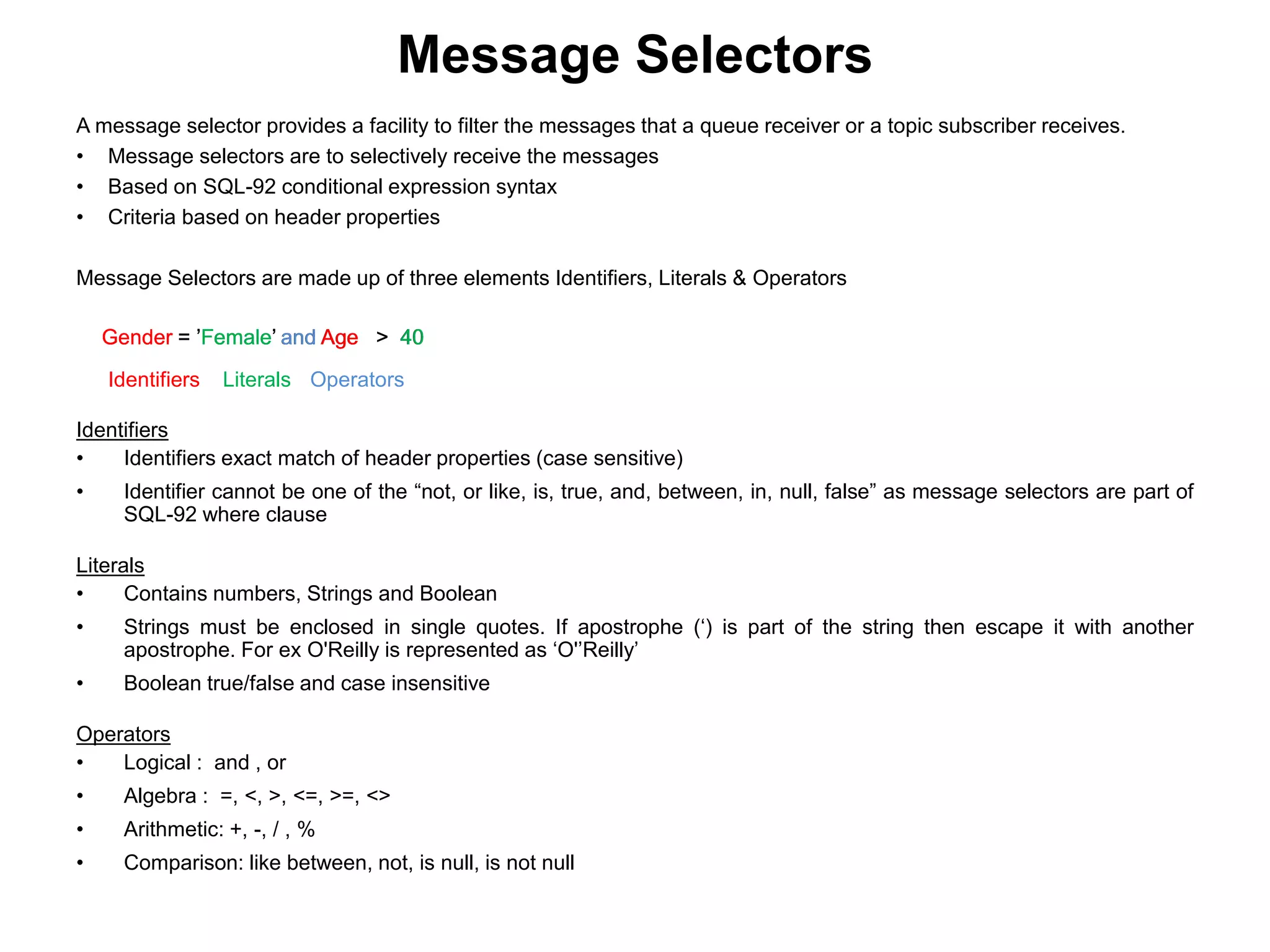 A message selector provides a facility to filter the messages that a queue receiver or a topic subscriber receives.
• Message selectors are to selectively receive the messages
• Based on SQL-92 conditional expression syntax
• Criteria based on header properties
Message Selectors are made up of three elements Identifiers, Literals & Operators
Message Selectors
Gender = ’Female’ and Age > 40Gender = ’Female’ and Age > 40Gender = ’Female’ and Age > 40Gender = ’Female’ and Age > 40
Identifiers Literals Operators
Identifiers
• Identifiers exact match of header properties (case sensitive)
• Identifier cannot be one of the “not, or like, is, true, and, between, in, null, false” as message selectors are part of
SQL-92 where clause
Literals
• Contains numbers, Strings and Boolean
• Strings must be enclosed in single quotes. If apostrophe (‘) is part of the string then escape it with another
apostrophe. For ex O'Reilly is represented as ‘O'’Reilly’
• Boolean true/false and case insensitive
Operators
• Logical : and , or
• Algebra : =, <, >, <=, >=, <>
• Arithmetic: +, -, / , %
• Comparison: like between, not, is null, is not null
 