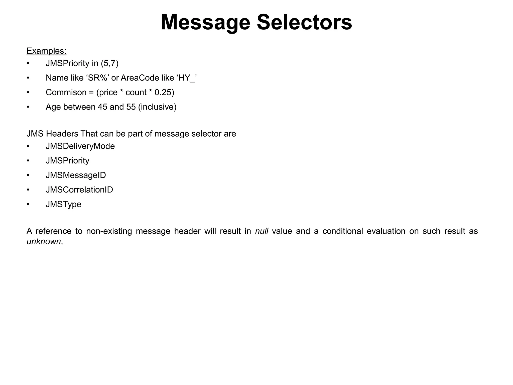 Examples:
• JMSPriority in (5,7)
• Name like ‘SR%’ or AreaCode like ‘HY_’
• Commison = (price * count * 0.25)
• Age between 45 and 55 (inclusive)
JMS Headers That can be part of message selector are
• JMSDeliveryMode
• JMSPriority
• JMSMessageID
• JMSCorrelationID
• JMSType
A reference to non-existing message header will result in null value and a conditional evaluation on such result as
unknown.
Message Selectors
 