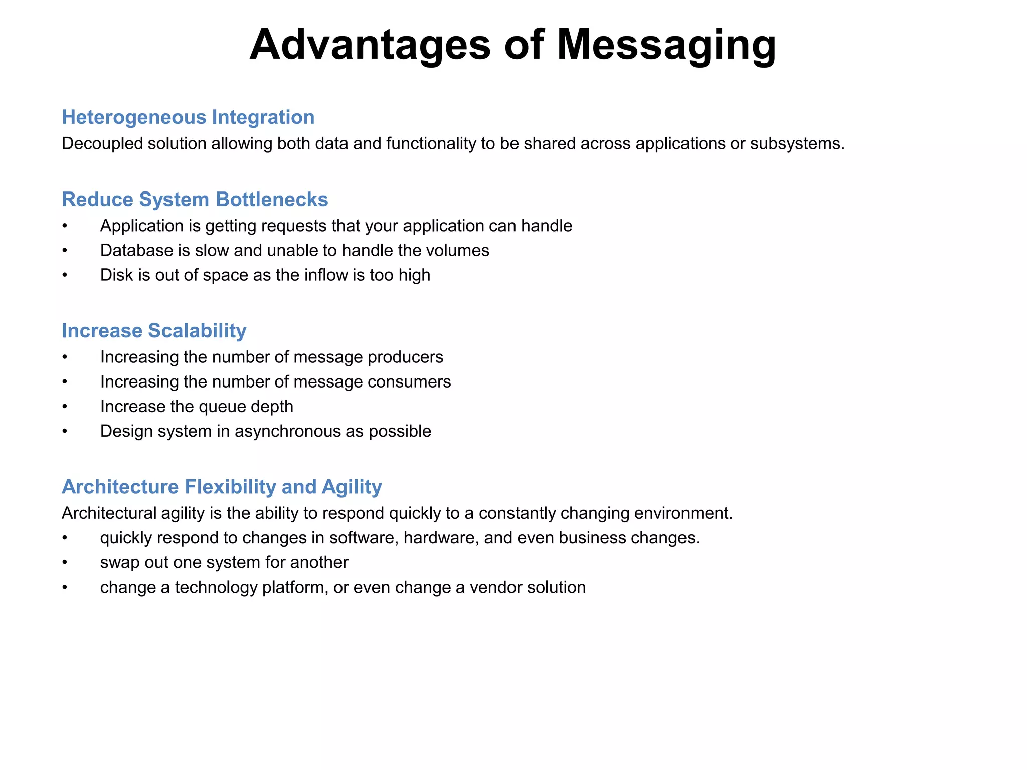 Advantages of Messaging
Heterogeneous Integration
Decoupled solution allowing both data and functionality to be shared across applications or subsystems.
Reduce System Bottlenecks
• Application is getting requests that your application can handle
• Database is slow and unable to handle the volumes
• Disk is out of space as the inflow is too high
Increase Scalability
• Increasing the number of message producers
• Increasing the number of message consumers
• Increase the queue depth
• Design system in asynchronous as possible
Architecture Flexibility and Agility
Architectural agility is the ability to respond quickly to a constantly changing environment.
• quickly respond to changes in software, hardware, and even business changes.
• swap out one system for another
• change a technology platform, or even change a vendor solution
 