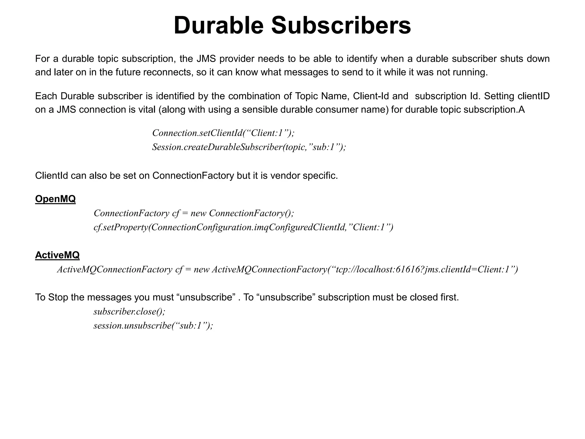 For a durable topic subscription, the JMS provider needs to be able to identify when a durable subscriber shuts down
and later on in the future reconnects, so it can know what messages to send to it while it was not running.
Each Durable subscriber is identified by the combination of Topic Name, Client-Id and subscription Id. Setting clientID
on a JMS connection is vital (along with using a sensible durable consumer name) for durable topic subscription.A
Connection.setClientId(“Client:1”);
Session.createDurableSubscriber(topic,”sub:1”);
ClientId can also be set on ConnectionFactory but it is vendor specific.
OpenMQ
ConnectionFactory cf = new ConnectionFactory();
cf.setProperty(ConnectionConfiguration.imqConfiguredClientId,”Client:1”)
ActiveMQ
ActiveMQConnectionFactory cf = new ActiveMQConnectionFactory(“tcp://localhost:61616?jms.clientId=Client:1”)
To Stop the messages you must “unsubscribe” . To “unsubscribe” subscription must be closed first.
subscriber.close();
session.unsubscribe(“sub:1”);
Durable Subscribers
 