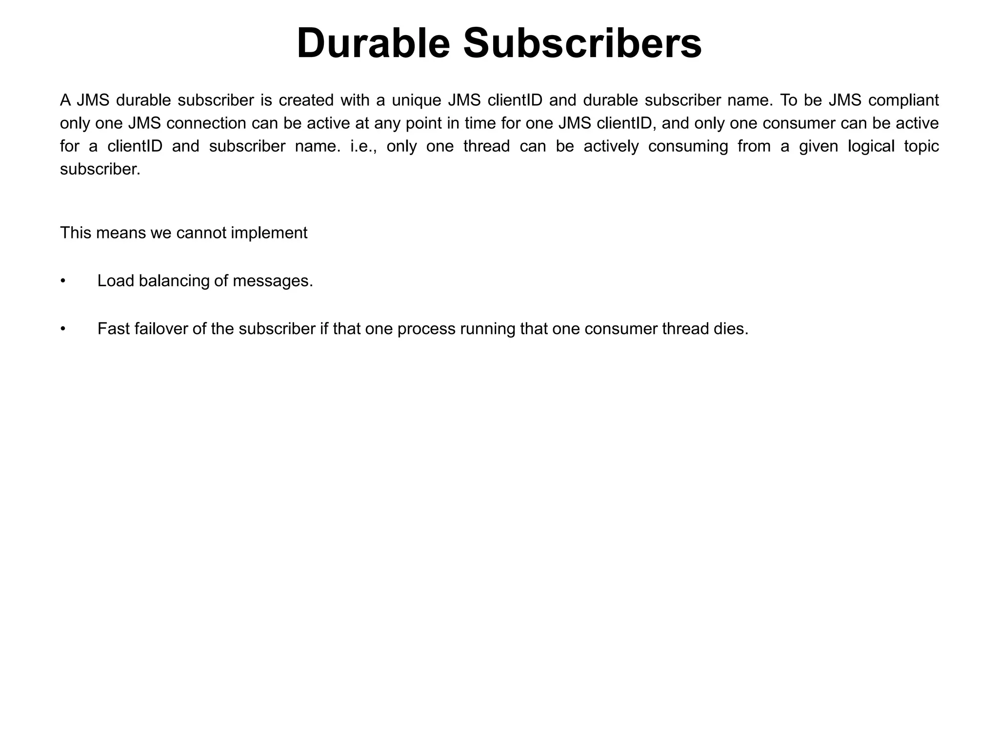 A JMS durable subscriber is created with a unique JMS clientID and durable subscriber name. To be JMS compliant
only one JMS connection can be active at any point in time for one JMS clientID, and only one consumer can be active
for a clientID and subscriber name. i.e., only one thread can be actively consuming from a given logical topic
subscriber.
This means we cannot implement
• Load balancing of messages.
• Fast failover of the subscriber if that one process running that one consumer thread dies.
Durable Subscribers
 