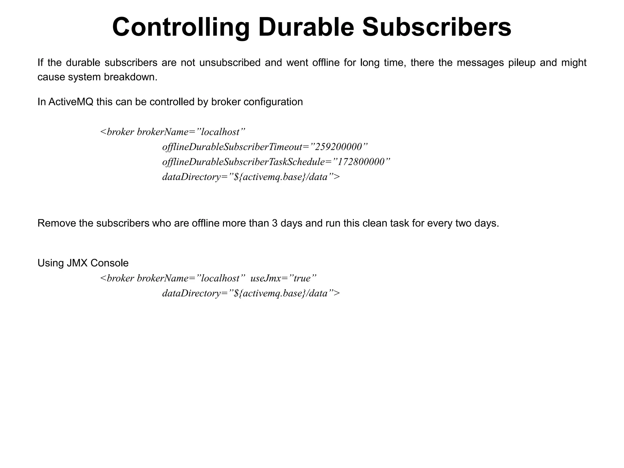 If the durable subscribers are not unsubscribed and went offline for long time, there the messages pileup and might
cause system breakdown.
In ActiveMQ this can be controlled by broker configuration
<broker brokerName=”localhost”
offlineDurableSubscriberTimeout=”259200000”
offlineDurableSubscriberTaskSchedule=”172800000”
dataDirectory=”${activemq.base}/data”>
Remove the subscribers who are offline more than 3 days and run this clean task for every two days.
Using JMX Console
<broker brokerName=”localhost” useJmx=”true”
dataDirectory=”${activemq.base}/data”>
Controlling Durable Subscribers
 