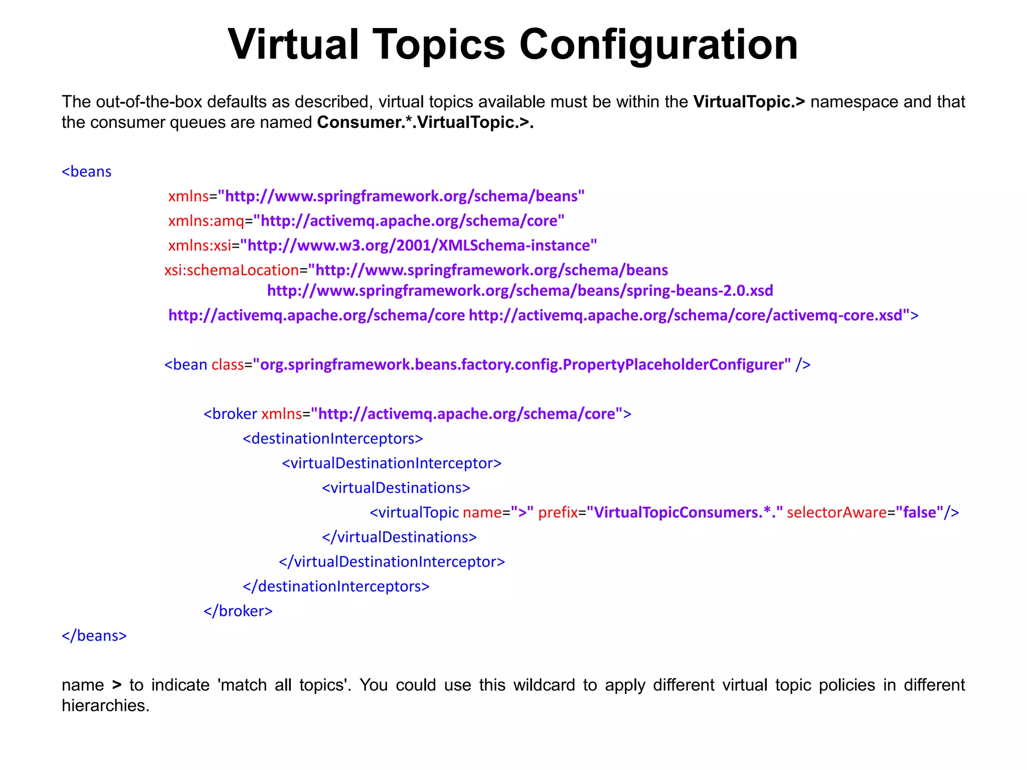 The out-of-the-box defaults as described, virtual topics available must be within the VirtualTopic.> namespace and that
the consumer queues are named Consumer.*.VirtualTopic.>.
<beans
xmlns="http://www.springframework.org/schema/beans"
xmlns:amq="http://activemq.apache.org/schema/core"
xmlns:xsi="http://www.w3.org/2001/XMLSchema-instance"
xsi:schemaLocation="http://www.springframework.org/schema/beans
http://www.springframework.org/schema/beans/spring-beans-2.0.xsd
http://activemq.apache.org/schema/core http://activemq.apache.org/schema/core/activemq-core.xsd">
<bean class="org.springframework.beans.factory.config.PropertyPlaceholderConfigurer" />
<broker xmlns="http://activemq.apache.org/schema/core">
<destinationInterceptors>
<virtualDestinationInterceptor>
<virtualDestinations>
<virtualTopic name=">" prefix="VirtualTopicConsumers.*." selectorAware="false"/>
</virtualDestinations>
</virtualDestinationInterceptor>
</destinationInterceptors>
</broker>
</beans>
name > to indicate 'match all topics'. You could use this wildcard to apply different virtual topic policies in different
hierarchies.
Virtual Topics Configuration
 