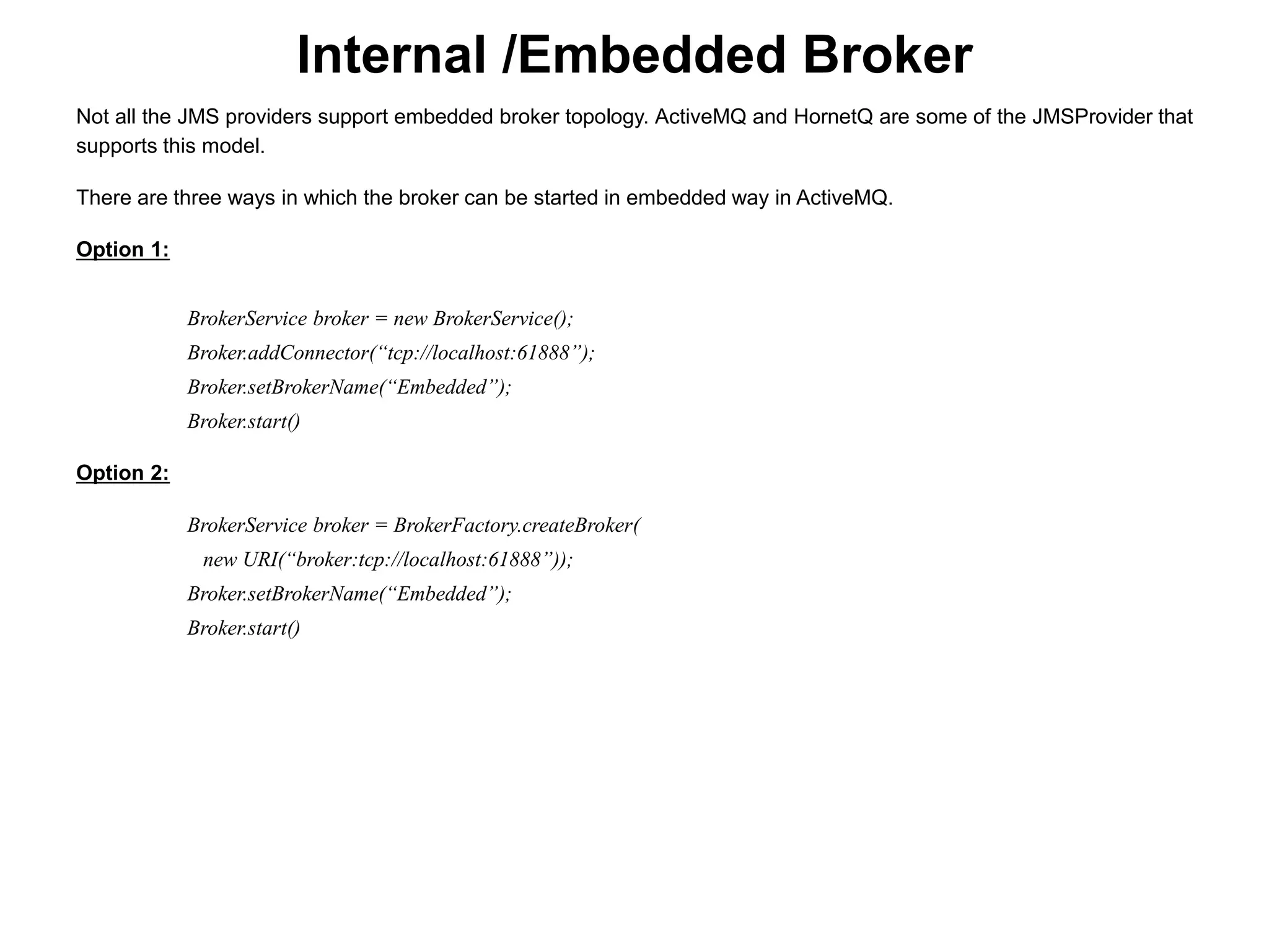Internal /Embedded Broker
Not all the JMS providers support embedded broker topology. ActiveMQ and HornetQ are some of the JMSProvider that
supports this model.
There are three ways in which the broker can be started in embedded way in ActiveMQ.
Option 1:
BrokerService broker = new BrokerService();
Broker.addConnector(“tcp://localhost:61888”);
Broker.setBrokerName(“Embedded”);
Broker.start()
Option 2:
BrokerService broker = BrokerFactory.createBroker(
new URI(“broker:tcp://localhost:61888”));
Broker.setBrokerName(“Embedded”);
Broker.start()
 