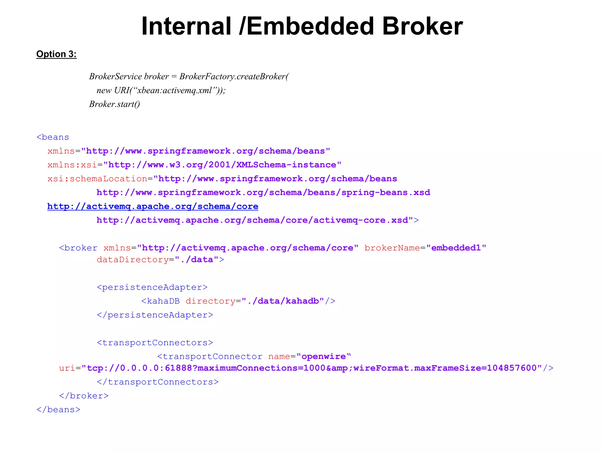 Internal /Embedded Broker
Option 3:
BrokerService broker = BrokerFactory.createBroker(
new URI(“xbean:activemq.xml”));
Broker.start()
<beans
xmlns="http://www.springframework.org/schema/beans"
xmlns:xsi="http://www.w3.org/2001/XMLSchema-instance"
xsi:schemaLocation="http://www.springframework.org/schema/beans
http://www.springframework.org/schema/beans/spring-beans.xsd
http://activemq.apache.org/schema/core
http://activemq.apache.org/schema/core/activemq-core.xsd">
<broker xmlns="http://activemq.apache.org/schema/core" brokerName="embedded1"
dataDirectory="./data">
<persistenceAdapter>
<kahaDB directory="./data/kahadb"/>
</persistenceAdapter>
<transportConnectors>
<transportConnector name="openwire“
uri="tcp://0.0.0.0:61888?maximumConnections=1000&amp;wireFormat.maxFrameSize=104857600"/>
</transportConnectors>
</broker>
</beans>
 