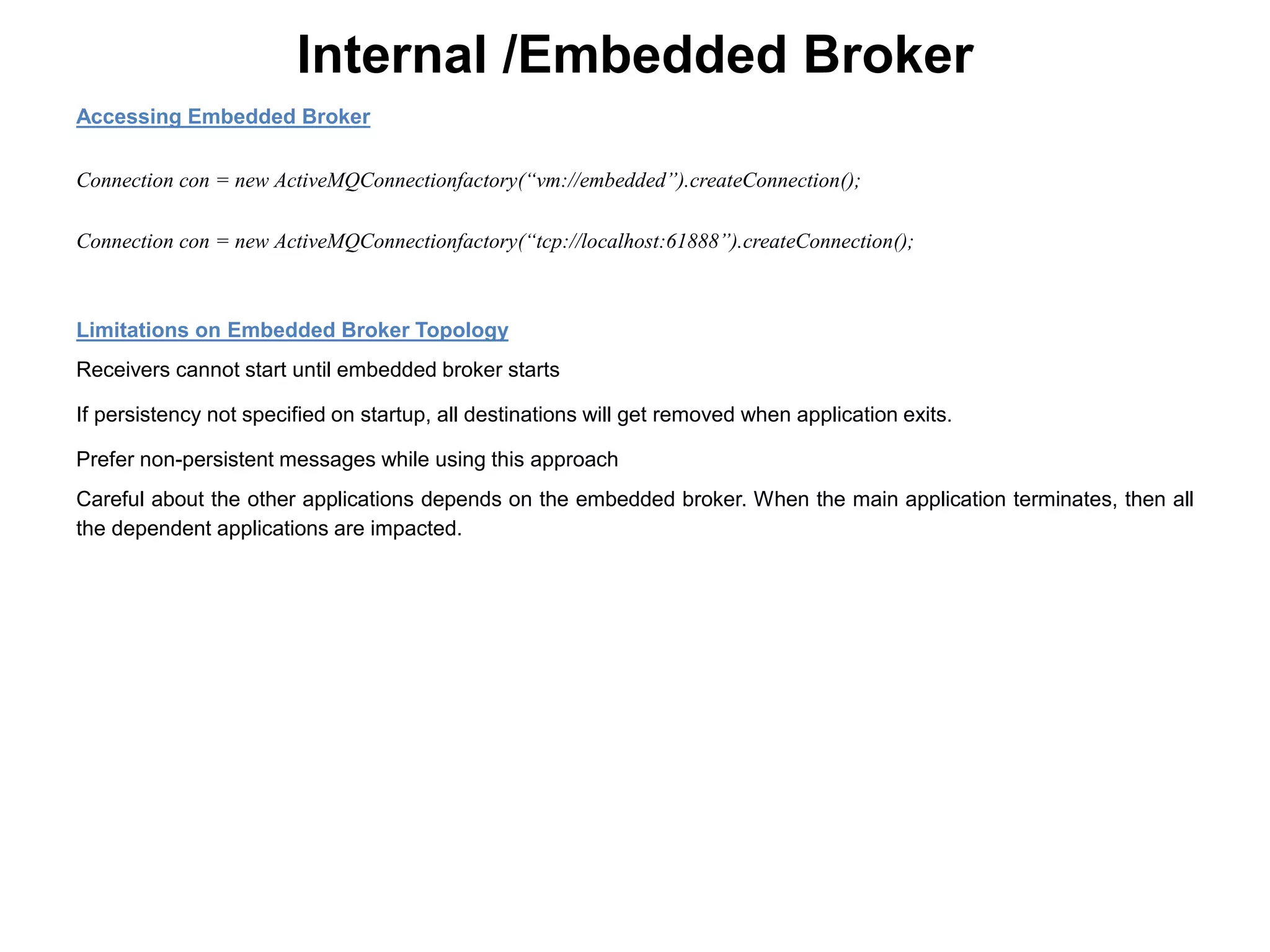 Internal /Embedded Broker
Accessing Embedded Broker
Connection con = new ActiveMQConnectionfactory(“vm://embedded”).createConnection();
Connection con = new ActiveMQConnectionfactory(“tcp://localhost:61888”).createConnection();
Limitations on Embedded Broker Topology
Receivers cannot start until embedded broker starts
If persistency not specified on startup, all destinations will get removed when application exits.
Prefer non-persistent messages while using this approach
Careful about the other applications depends on the embedded broker. When the main application terminates, then all
the dependent applications are impacted.
 