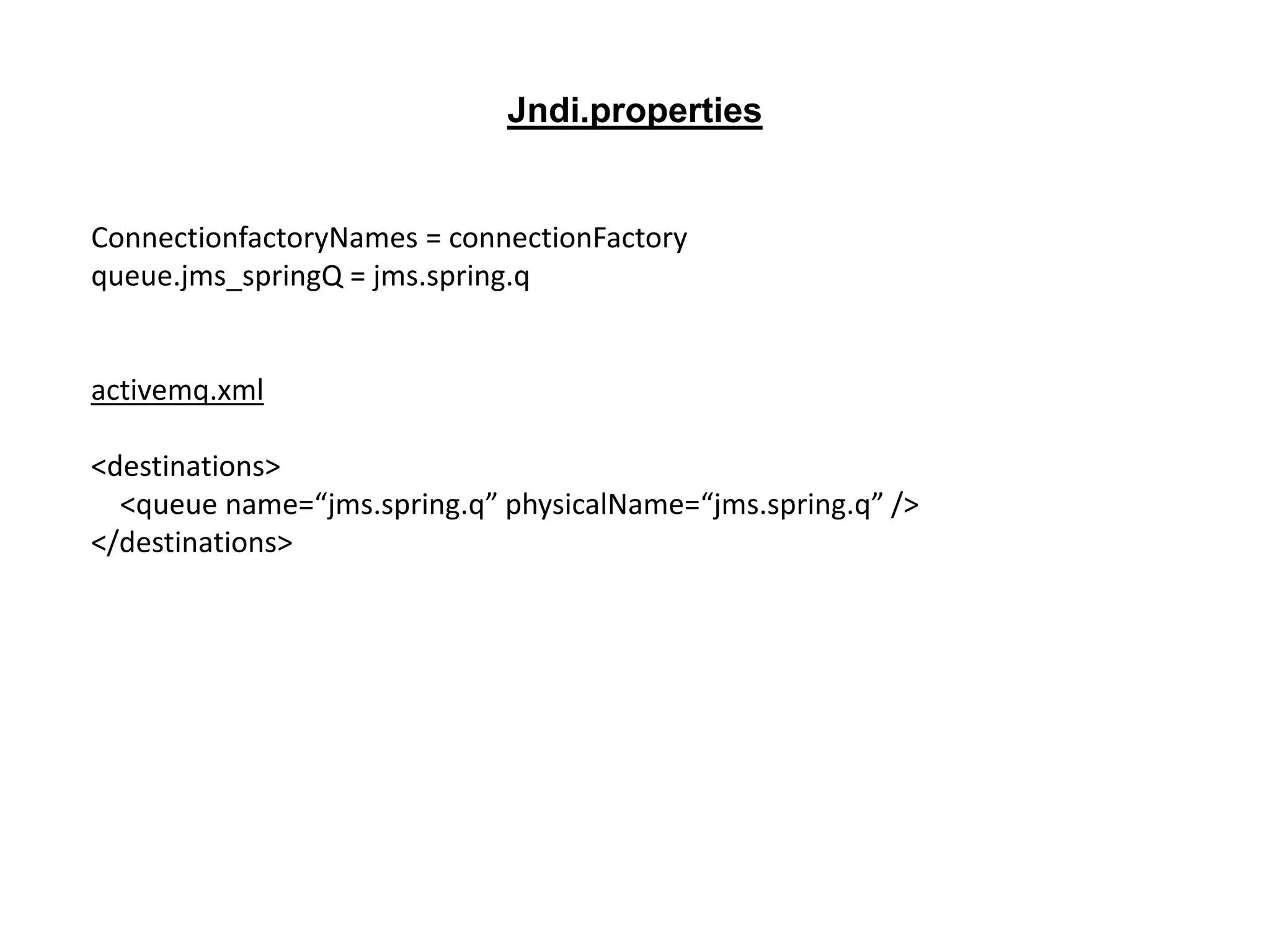 ConnectionfactoryNames = connectionFactory
queue.jms_springQ = jms.spring.q
activemq.xml
<destinations>
<queue name=“jms.spring.q” physicalName=“jms.spring.q” />
</destinations>
Jndi.properties
 