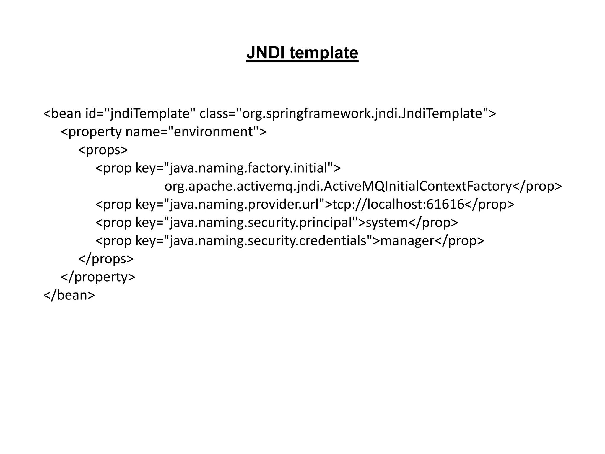 <bean id="jndiTemplate" class="org.springframework.jndi.JndiTemplate">
<property name="environment">
<props>
<prop key="java.naming.factory.initial">
org.apache.activemq.jndi.ActiveMQInitialContextFactory</prop>
<prop key="java.naming.provider.url">tcp://localhost:61616</prop>
<prop key="java.naming.security.principal">system</prop>
<prop key="java.naming.security.credentials">manager</prop>
</props>
</property>
</bean>
JNDI template
 