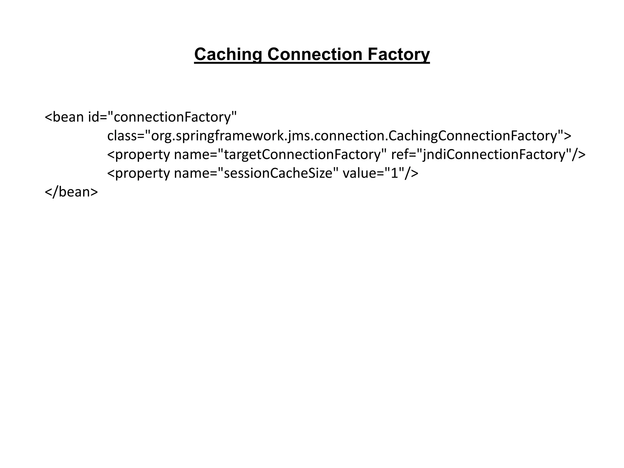 <bean id="connectionFactory"
class="org.springframework.jms.connection.CachingConnectionFactory">
<property name="targetConnectionFactory" ref="jndiConnectionFactory"/>
<property name="sessionCacheSize" value="1"/>
</bean>
Caching Connection Factory
 