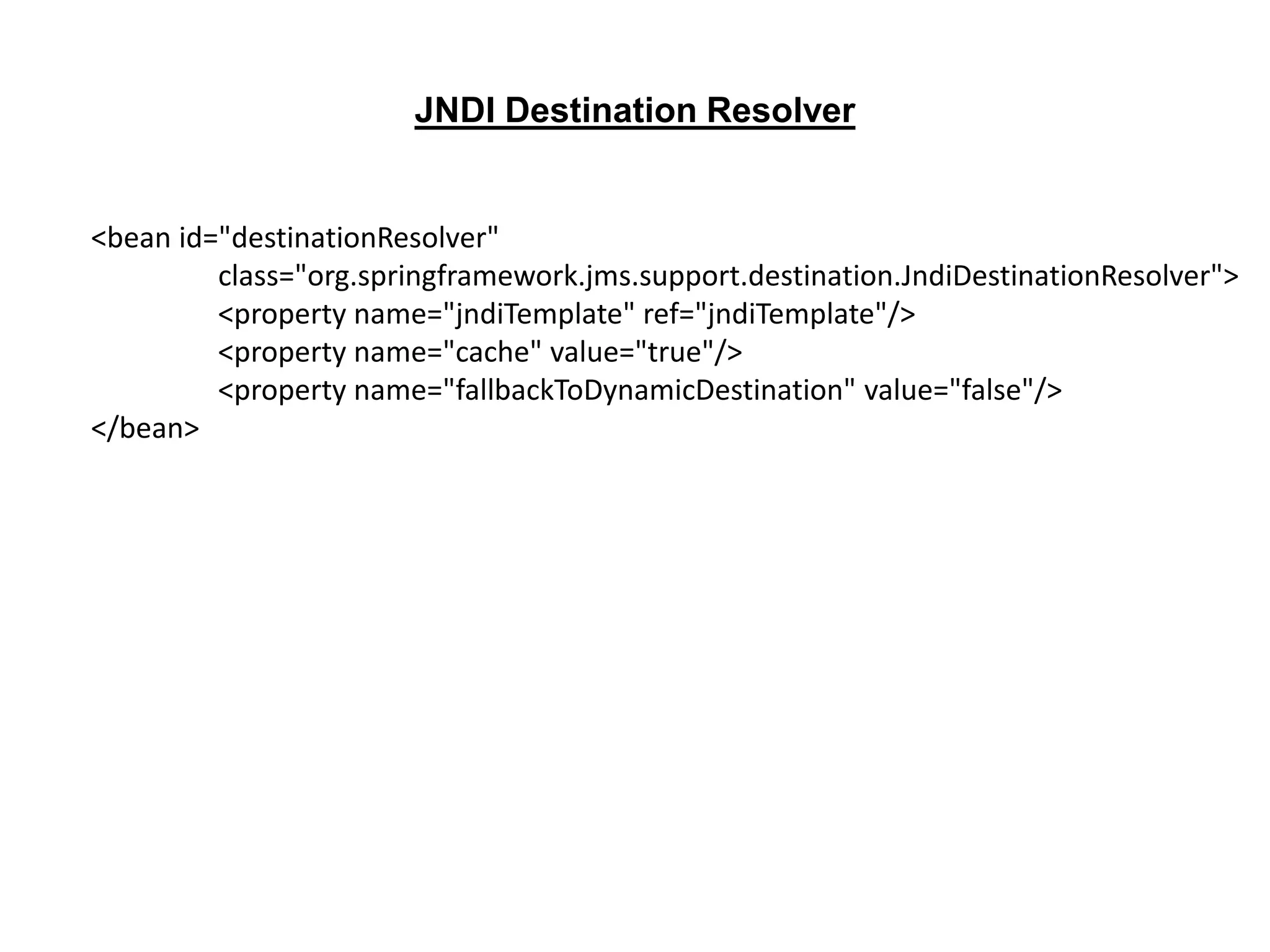 <bean id="destinationResolver"
class="org.springframework.jms.support.destination.JndiDestinationResolver">
<property name="jndiTemplate" ref="jndiTemplate"/>
<property name="cache" value="true"/>
<property name="fallbackToDynamicDestination" value="false"/>
</bean>
JNDI Destination Resolver
 