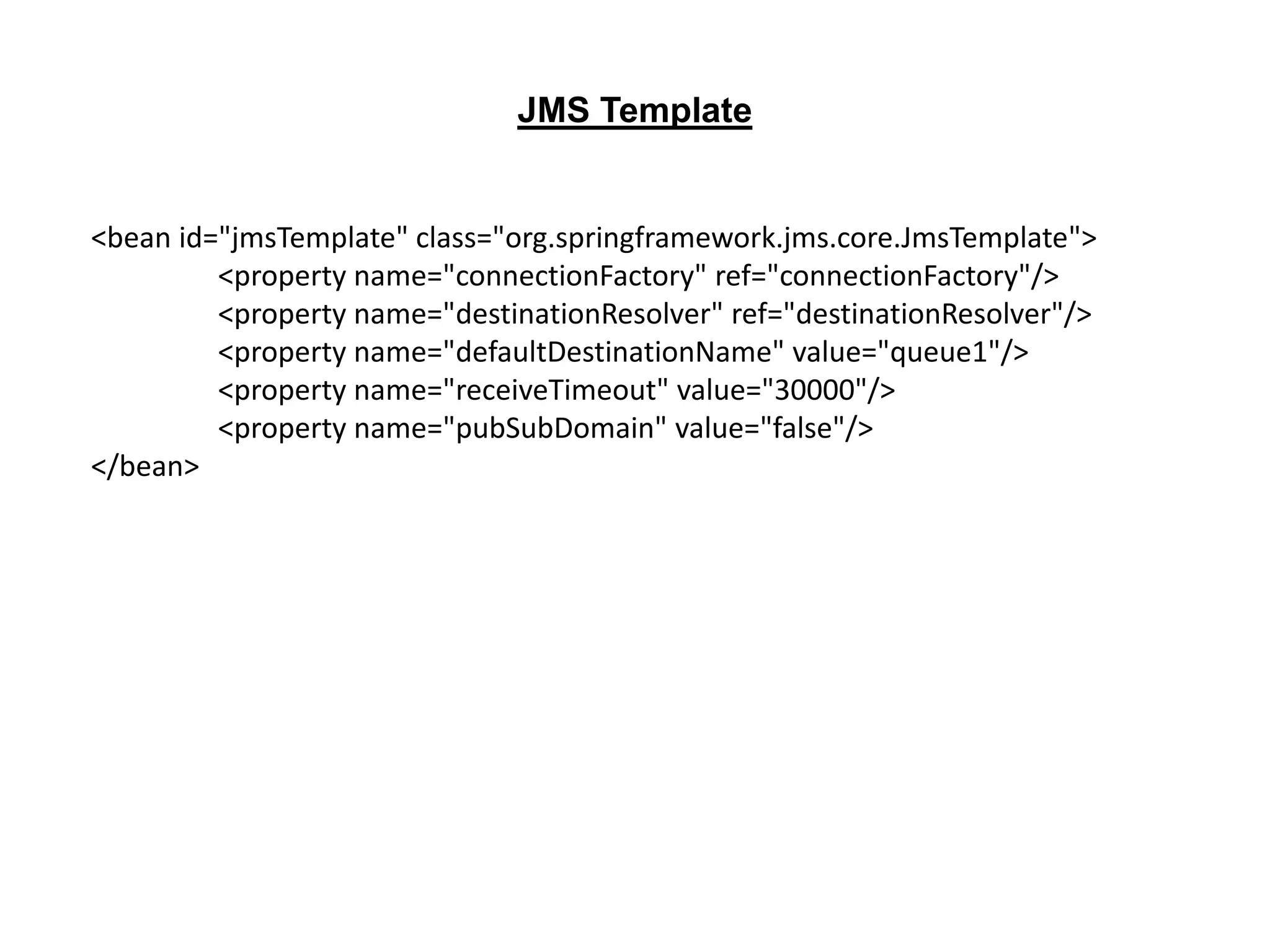 <bean id="jmsTemplate" class="org.springframework.jms.core.JmsTemplate">
<property name="connectionFactory" ref="connectionFactory"/>
<property name="destinationResolver" ref="destinationResolver"/>
<property name="defaultDestinationName" value="queue1"/>
<property name="receiveTimeout" value="30000"/>
<property name="pubSubDomain" value="false"/>
</bean>
JMS Template
 