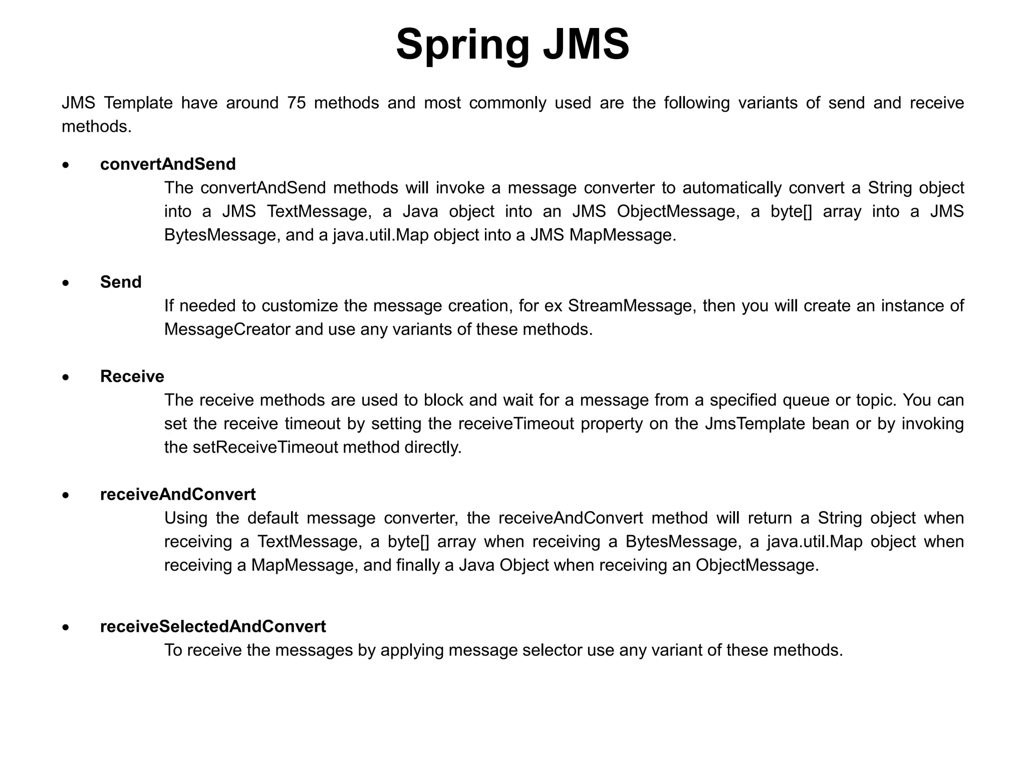 Spring JMS
JMS Template have around 75 methods and most commonly used are the following variants of send and receive
methods.
 convertAndSend
The convertAndSend methods will invoke a message converter to automatically convert a String object
into a JMS TextMessage, a Java object into an JMS ObjectMessage, a byte[] array into a JMS
BytesMessage, and a java.util.Map object into a JMS MapMessage.
 Send
If needed to customize the message creation, for ex StreamMessage, then you will create an instance of
MessageCreator and use any variants of these methods.
 Receive
The receive methods are used to block and wait for a message from a specified queue or topic. You can
set the receive timeout by setting the receiveTimeout property on the JmsTemplate bean or by invoking
the setReceiveTimeout method directly.
 receiveAndConvert
Using the default message converter, the receiveAndConvert method will return a String object when
receiving a TextMessage, a byte[] array when receiving a BytesMessage, a java.util.Map object when
receiving a MapMessage, and finally a Java Object when receiving an ObjectMessage.
 receiveSelectedAndConvert
To receive the messages by applying message selector use any variant of these methods.
 