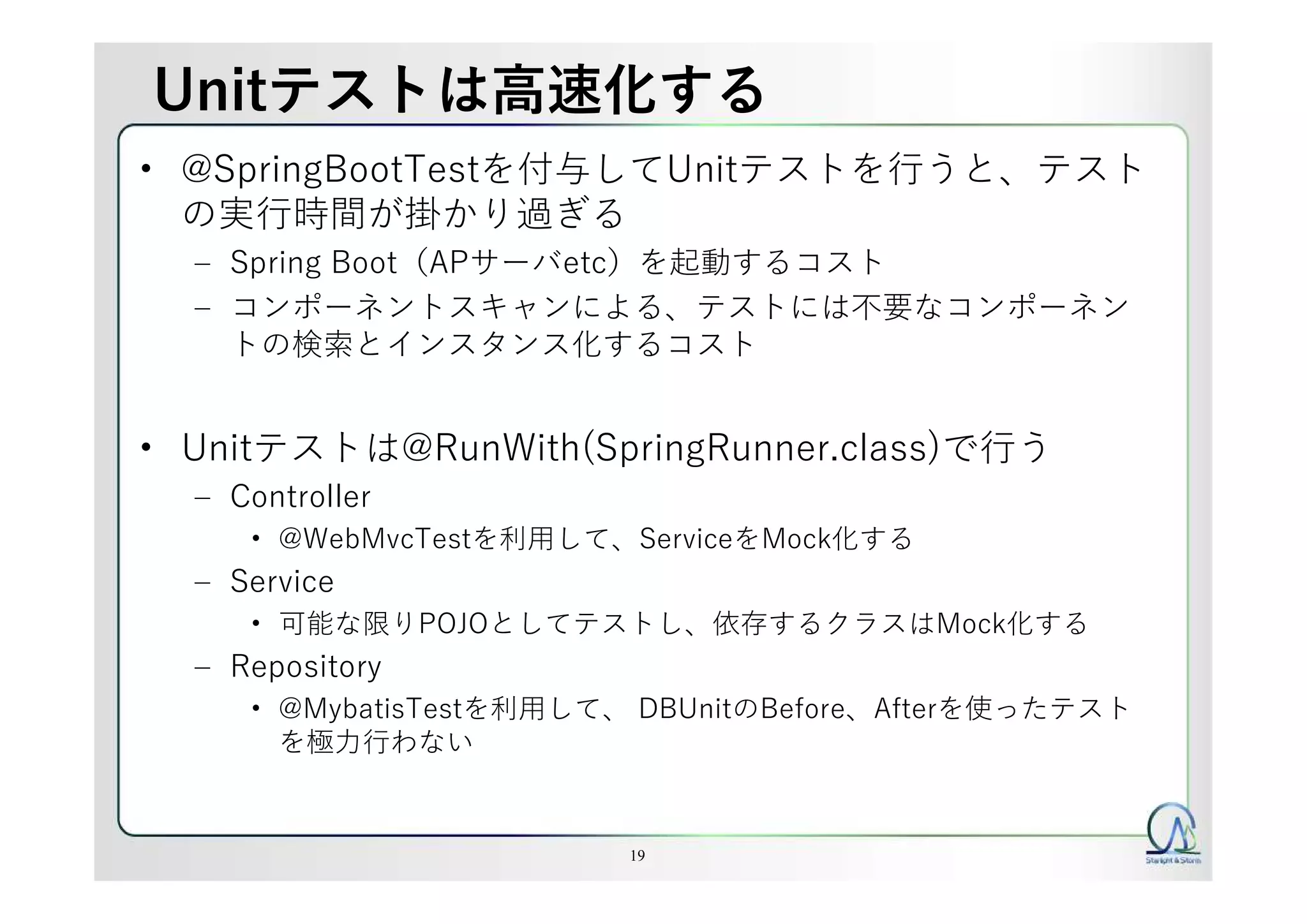 Unitテストは高速化する
• @SpringBootTestを付与してUnitテストを行うと、テスト
の実行時間が掛かり過ぎる
– Spring Boot（APサーバetc）を起動するコスト
– コンポーネントスキャンによる、テストには不要なコンポーネン
トの検索とインスタンス化するコスト
• Unitテストは@RunWith(SpringRunner.class)で行う
– Controller
• @WebMvcTestを利用して、ServiceをMock化する
– Service
• 可能な限りPOJOとしてテストし、依存するクラスはMock化する
– Repository
• @MybatisTestを利用して、 DBUnitのBefore、Afterを使ったテスト
を極力行わない
19
 