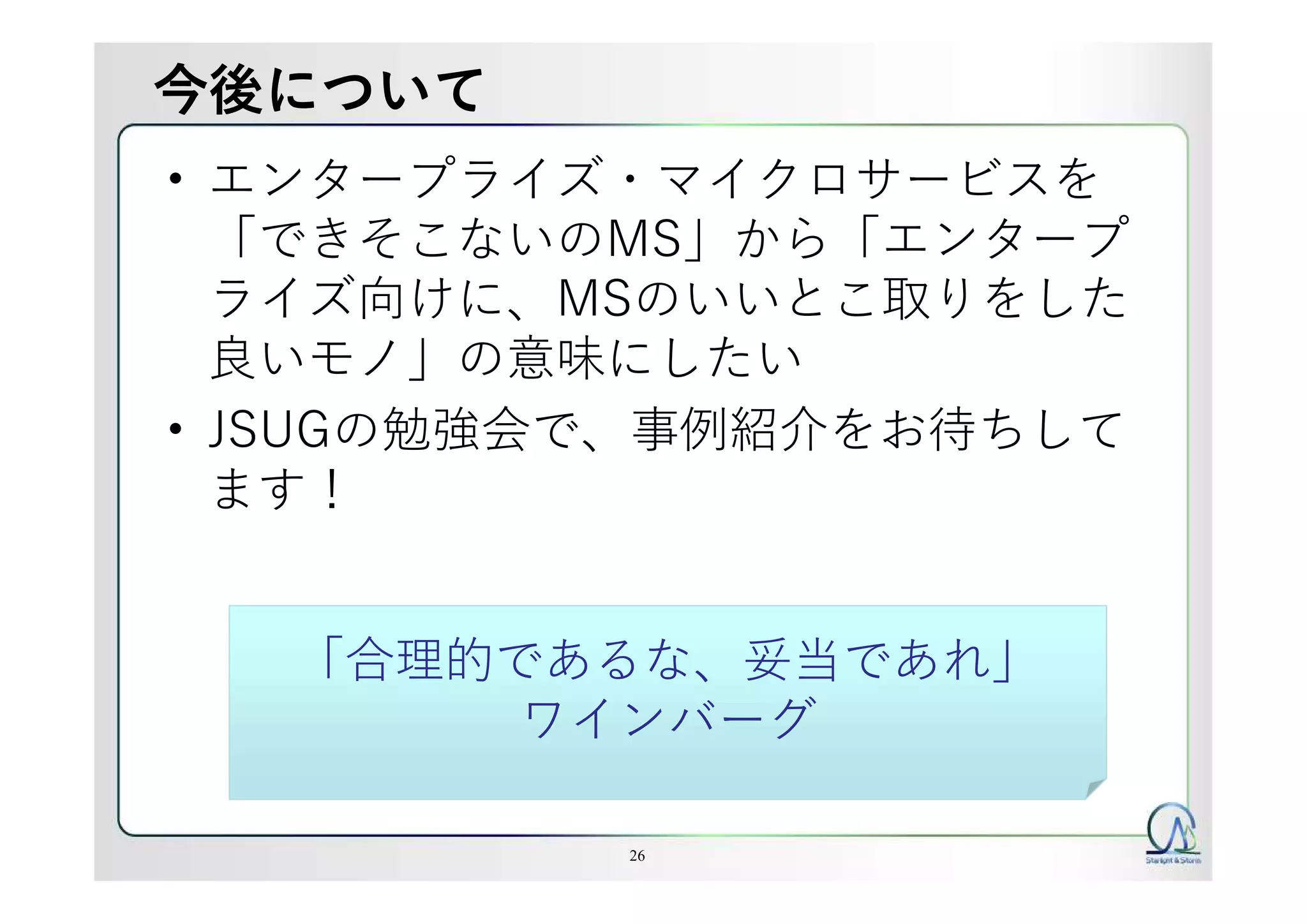 今後について
• エンタープライズ・マイクロサービスを
「できそこないのMS」から「エンタープ
ライズ向けに、MSのいいとこ取りをした
良いモノ」の意味にしたい
• JSUGの勉強会で、事例紹介をお待ちして
ます！
26
「合理的であるな、妥当であれ」
ワインバーグ
 