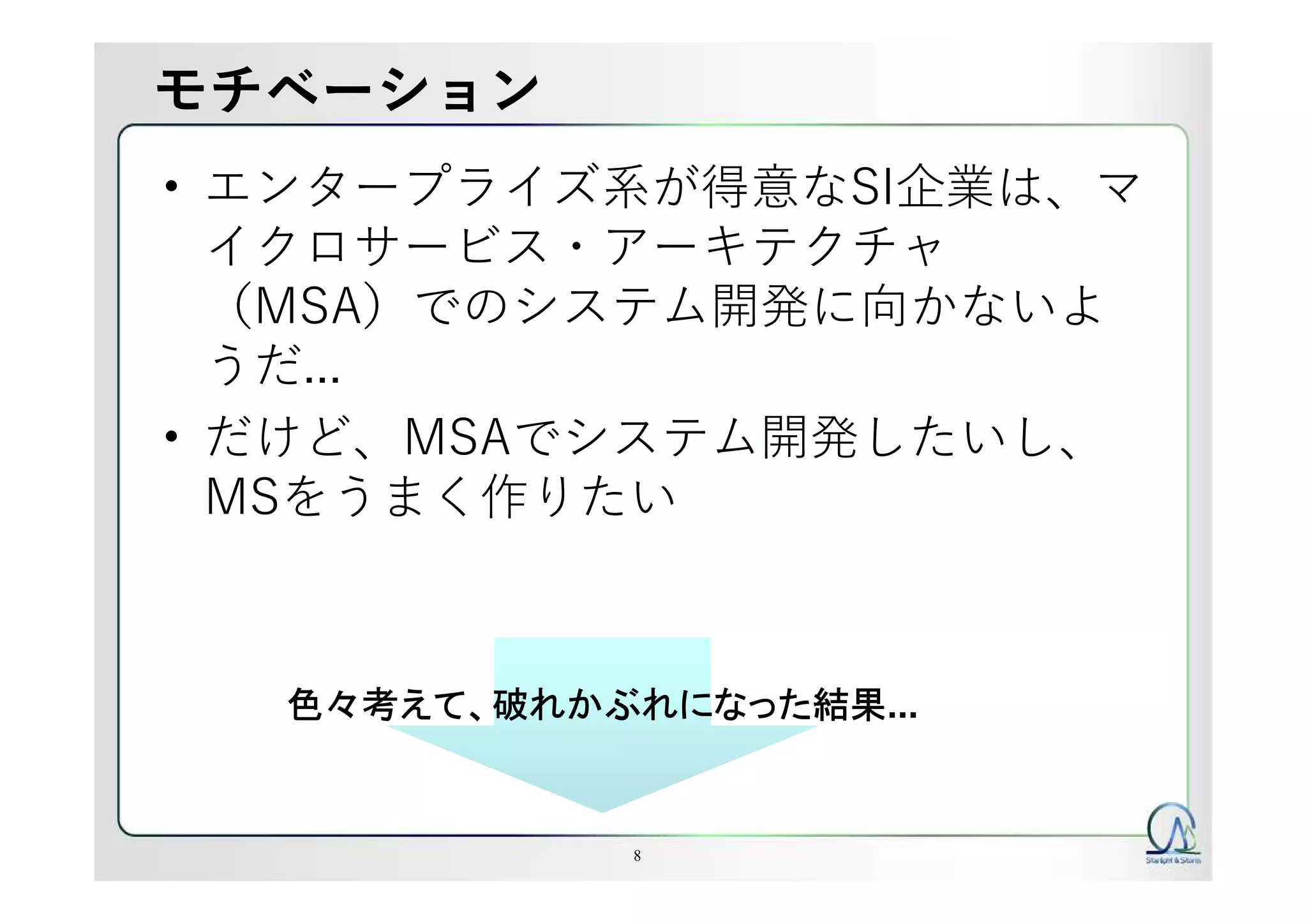 モチベーション
• エンタープライズ系が得意なSI企業は、マ
イクロサービス・アーキテクチャ
（MSA）でのシステム開発に向かないよ
うだ...
• だけど、MSAでシステム開発したいし、
MSをうまく作りたい
8
色々考えて、破れかぶれになった結果...
 