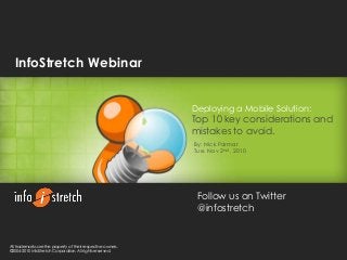 1/30/2015 1
phone: (408) 727-1100 | website: www.infostretch.com | email: info@infostretch.com
©2004-2010 InfoStretch Corporation. All rights reserved.
Deploying a Mobile Solution:
Top 10 key considerations and
mistakes to avoid.
By: Nick Parmar
Tue. Nov 2nd , 2010
All trademarks are the property of their respective owners.
©2004-2010 InfoStretch Corporation. All rights reserved.
InfoStretch Webinar
Follow us on Twitter
@infostretch
 