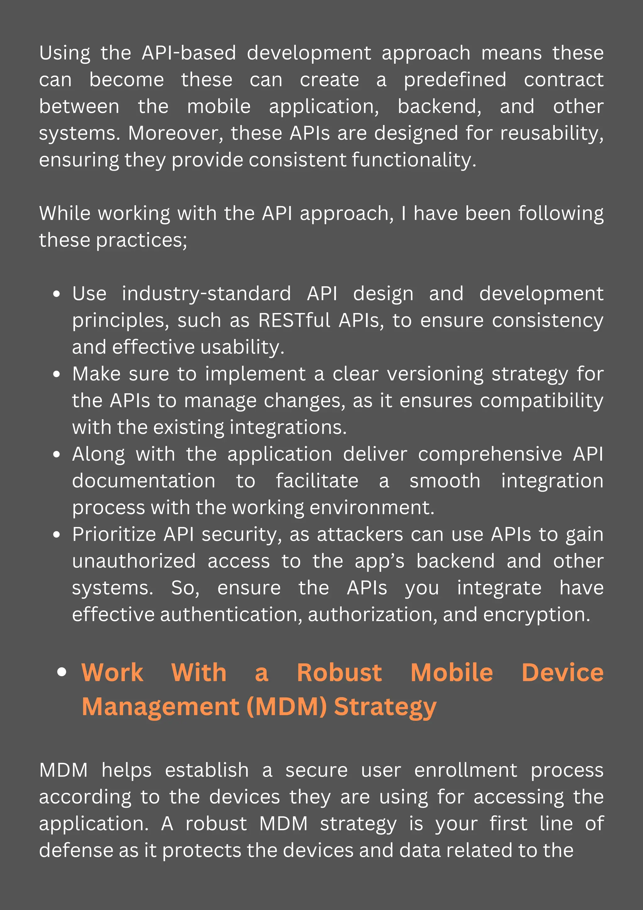 Using the API-based development approach means these
can become these can create a predefined contract
between the mobile application, backend, and other
systems. Moreover, these APIs are designed for reusability,
ensuring they provide consistent functionality.
While working with the API approach, I have been following
these practices;
Use industry-standard API design and development
principles, such as RESTful APIs, to ensure consistency
and effective usability.
Make sure to implement a clear versioning strategy for
the APIs to manage changes, as it ensures compatibility
with the existing integrations.
Along with the application deliver comprehensive API
documentation to facilitate a smooth integration
process with the working environment.
Prioritize API security, as attackers can use APIs to gain
unauthorized access to the app’s backend and other
systems. So, ensure the APIs you integrate have
effective authentication, authorization, and encryption.
Work With a Robust Mobile Device
Management (MDM) Strategy
MDM helps establish a secure user enrollment process
according to the devices they are using for accessing the
application. A robust MDM strategy is your first line of
defense as it protects the devices and data related to the
 