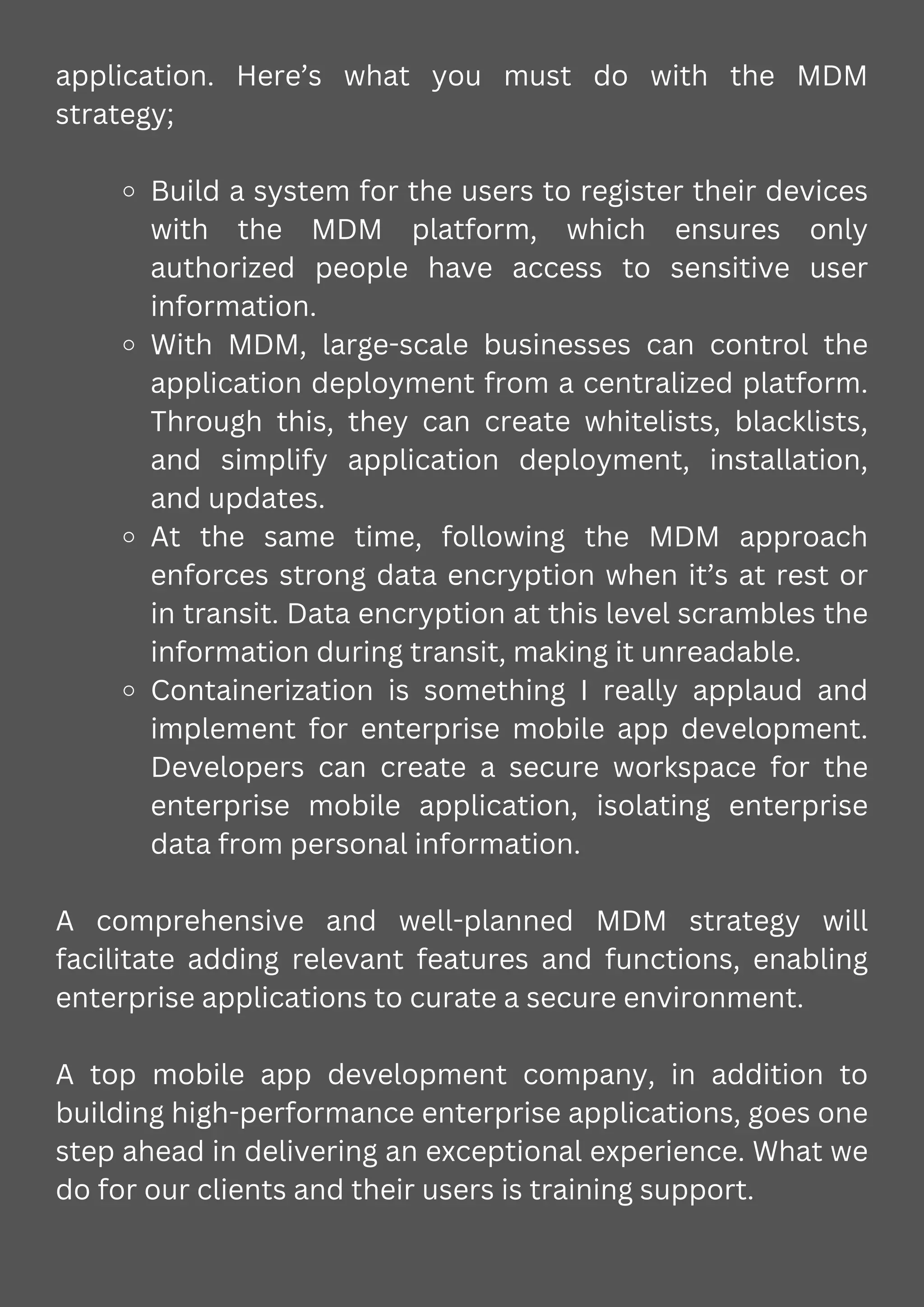 application. Here’s what you must do with the MDM
strategy;
Build a system for the users to register their devices
with the MDM platform, which ensures only
authorized people have access to sensitive user
information.
With MDM, large-scale businesses can control the
application deployment from a centralized platform.
Through this, they can create whitelists, blacklists,
and simplify application deployment, installation,
and updates.
At the same time, following the MDM approach
enforces strong data encryption when it’s at rest or
in transit. Data encryption at this level scrambles the
information during transit, making it unreadable.
Containerization is something I really applaud and
implement for enterprise mobile app development.
Developers can create a secure workspace for the
enterprise mobile application, isolating enterprise
data from personal information.
A comprehensive and well-planned MDM strategy will
facilitate adding relevant features and functions, enabling
enterprise applications to curate a secure environment.
A top mobile app development company, in addition to
building high-performance enterprise applications, goes one
step ahead in delivering an exceptional experience. What we
do for our clients and their users is training support.
 