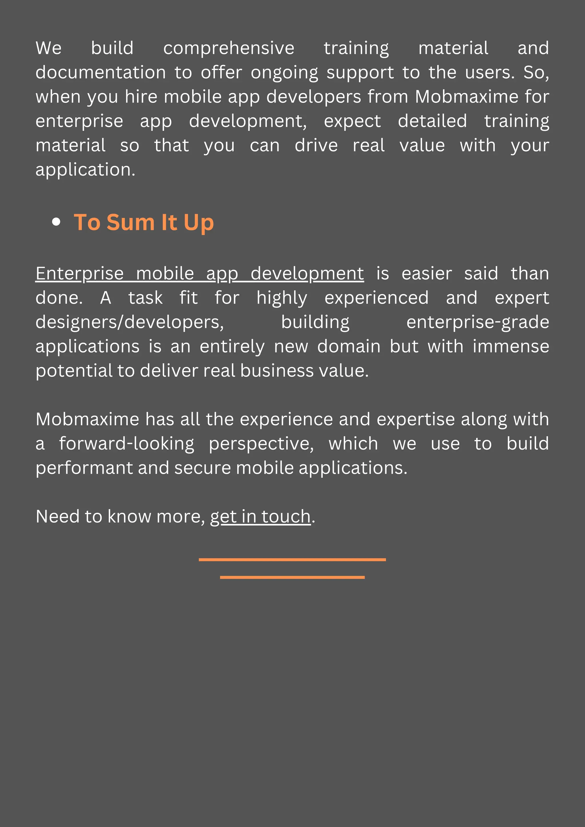 We build comprehensive training material and
documentation to offer ongoing support to the users. So,
when you hire mobile app developers from Mobmaxime for
enterprise app development, expect detailed training
material so that you can drive real value with your
application.
To Sum It Up
Enterprise mobile app development is easier said than
done. A task fit for highly experienced and expert
designers/developers, building enterprise-grade
applications is an entirely new domain but with immense
potential to deliver real business value.
Mobmaxime has all the experience and expertise along with
a forward-looking perspective, which we use to build
performant and secure mobile applications.
Need to know more, get in touch.
 