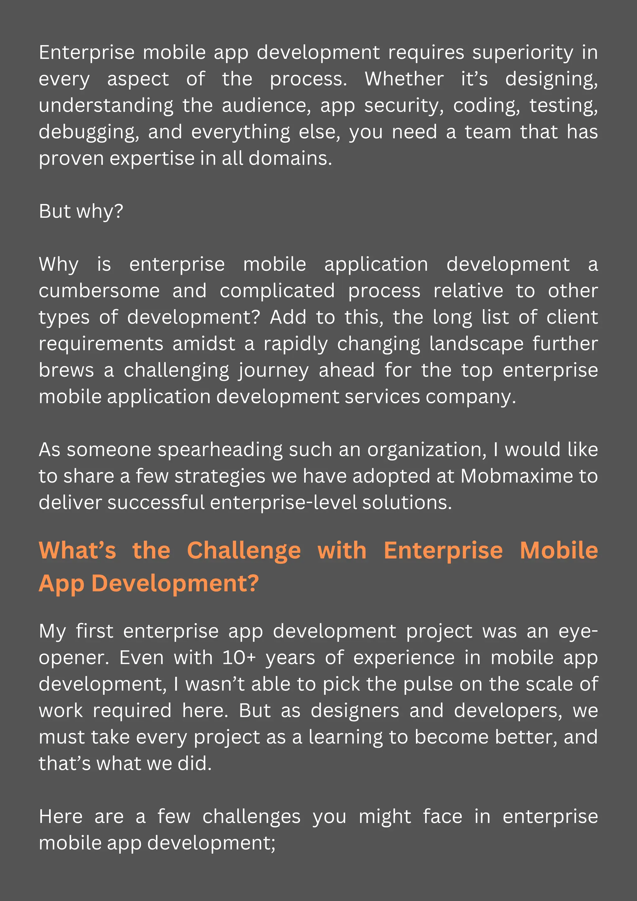 Enterprise mobile app development requires superiority in
every aspect of the process. Whether it’s designing,
understanding the audience, app security, coding, testing,
debugging, and everything else, you need a team that has
proven expertise in all domains.
But why?
Why is enterprise mobile application development a
cumbersome and complicated process relative to other
types of development? Add to this, the long list of client
requirements amidst a rapidly changing landscape further
brews a challenging journey ahead for the top enterprise
mobile application development services company.
As someone spearheading such an organization, I would like
to share a few strategies we have adopted at Mobmaxime to
deliver successful enterprise-level solutions.
What’s the Challenge with Enterprise Mobile
App Development?
My first enterprise app development project was an eye-
opener. Even with 10+ years of experience in mobile app
development, I wasn’t able to pick the pulse on the scale of
work required here. But as designers and developers, we
must take every project as a learning to become better, and
that’s what we did.
Here are a few challenges you might face in enterprise
mobile app development;
 