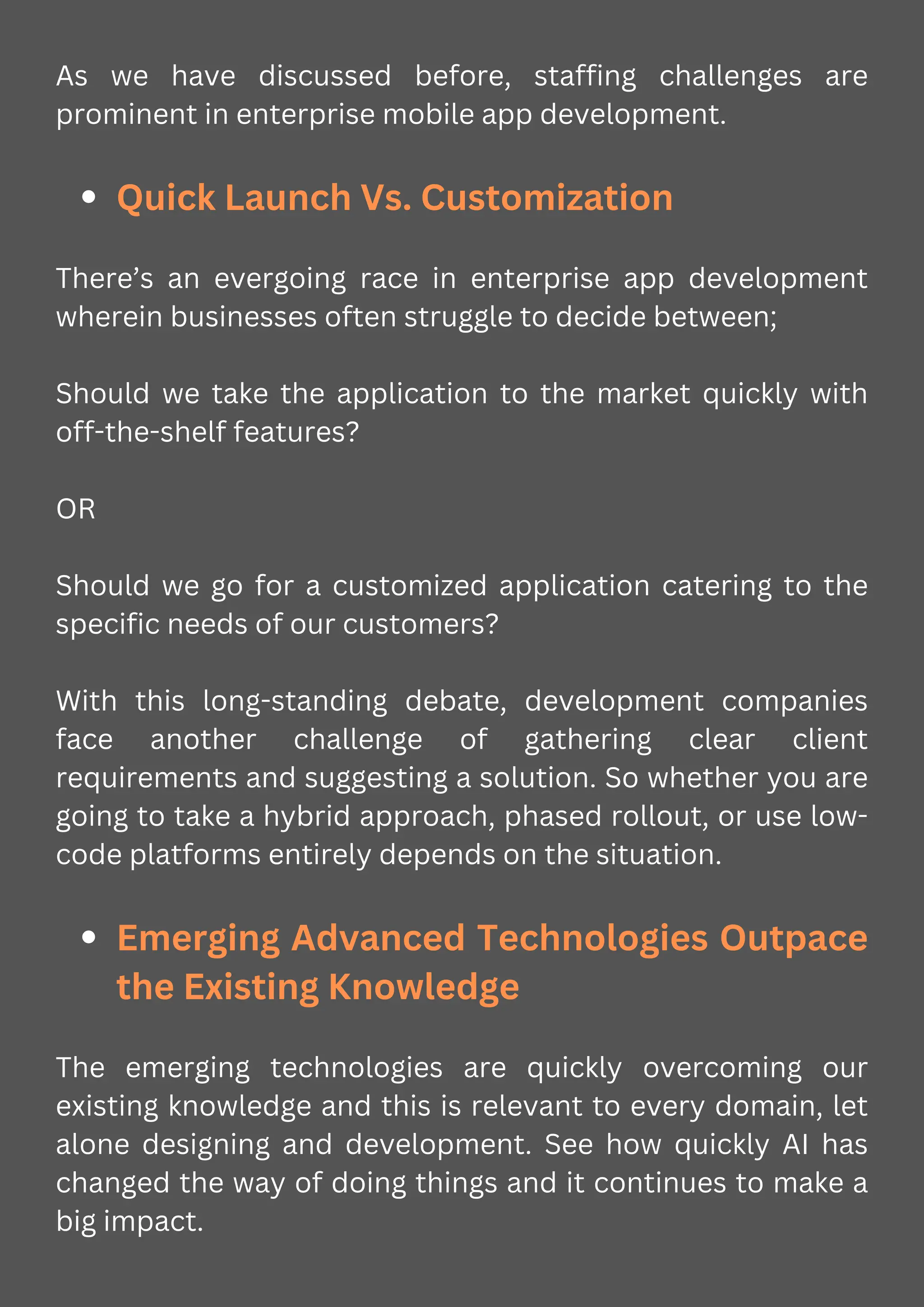 As we have discussed before, staffing challenges are
prominent in enterprise mobile app development.
Quick Launch Vs. Customization
There’s an evergoing race in enterprise app development
wherein businesses often struggle to decide between;
Should we take the application to the market quickly with
off-the-shelf features?
OR
Should we go for a customized application catering to the
specific needs of our customers?
With this long-standing debate, development companies
face another challenge of gathering clear client
requirements and suggesting a solution. So whether you are
going to take a hybrid approach, phased rollout, or use low-
code platforms entirely depends on the situation.
Emerging Advanced Technologies Outpace
the Existing Knowledge
The emerging technologies are quickly overcoming our
existing knowledge and this is relevant to every domain, let
alone designing and development. See how quickly AI has
changed the way of doing things and it continues to make a
big impact.
 