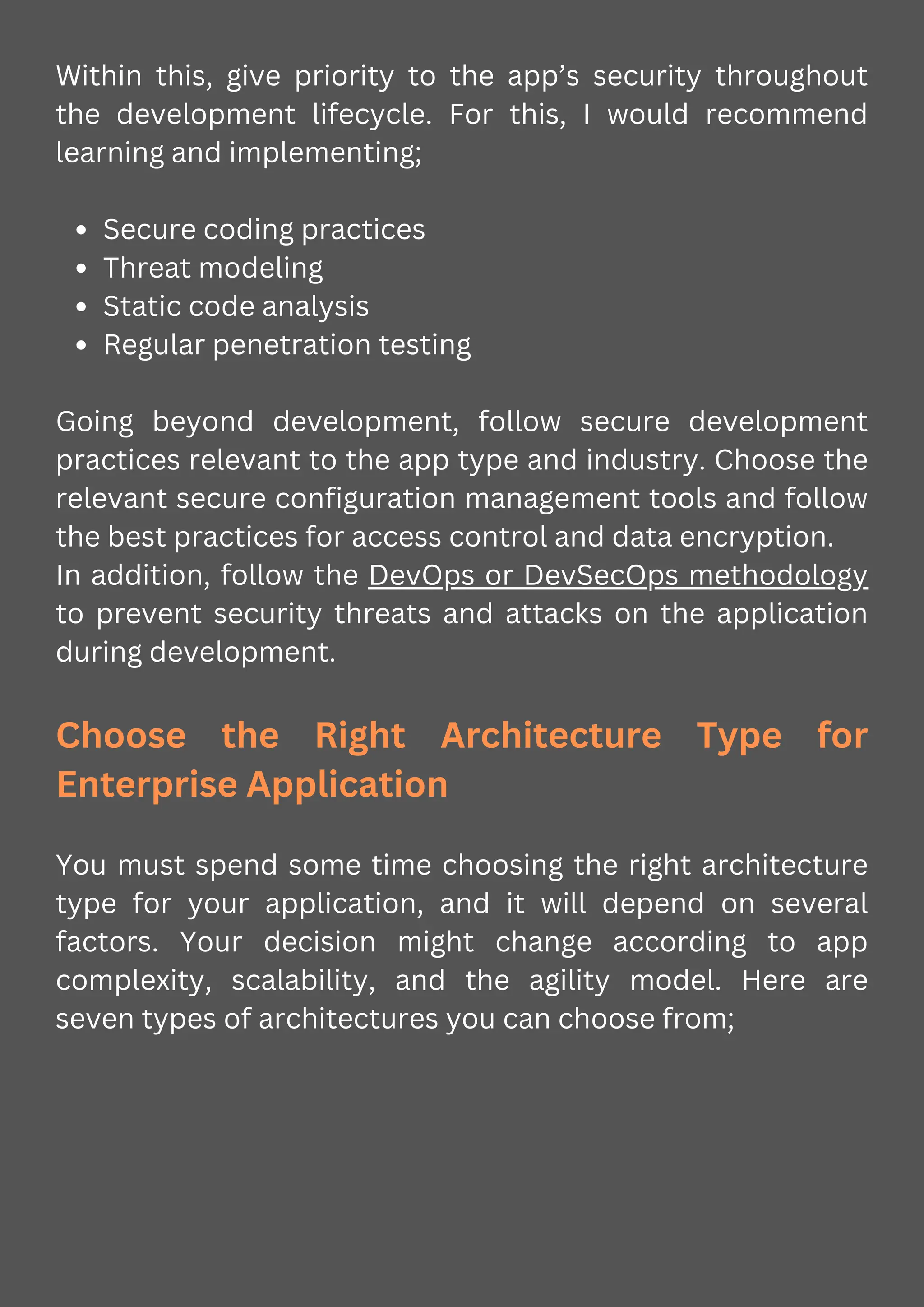 Within this, give priority to the app’s security throughout
the development lifecycle. For this, I would recommend
learning and implementing;
Secure coding practices
Threat modeling
Static code analysis
Regular penetration testing
Going beyond development, follow secure development
practices relevant to the app type and industry. Choose the
relevant secure configuration management tools and follow
the best practices for access control and data encryption.
In addition, follow the DevOps or DevSecOps methodology
to prevent security threats and attacks on the application
during development.
Choose the Right Architecture Type for
Enterprise Application
You must spend some time choosing the right architecture
type for your application, and it will depend on several
factors. Your decision might change according to app
complexity, scalability, and the agility model. Here are
seven types of architectures you can choose from;
 