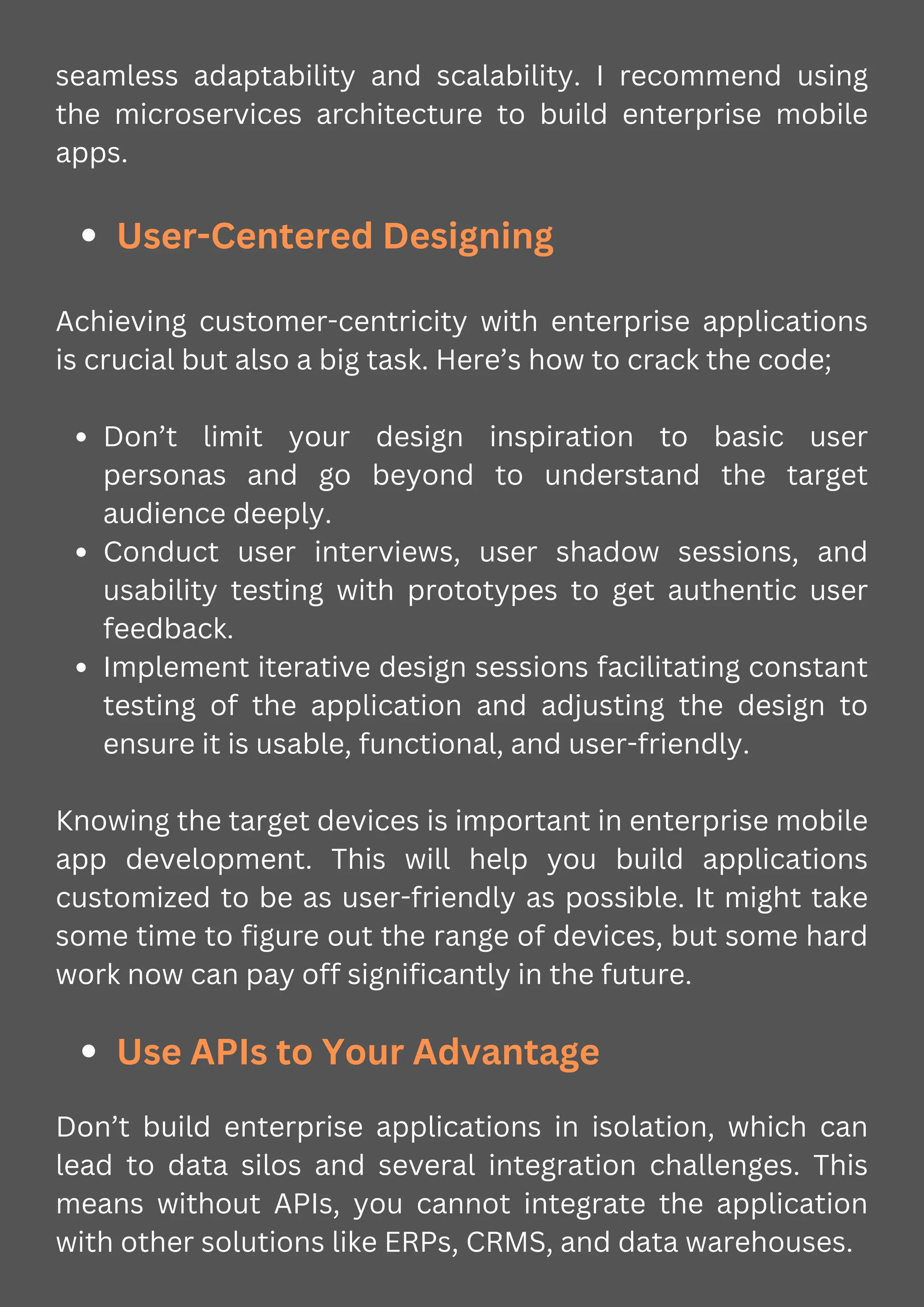 seamless adaptability and scalability. I recommend using
the microservices architecture to build enterprise mobile
apps.
User-Centered Designing
Achieving customer-centricity with enterprise applications
is crucial but also a big task. Here’s how to crack the code;
Don’t limit your design inspiration to basic user
personas and go beyond to understand the target
audience deeply.
Conduct user interviews, user shadow sessions, and
usability testing with prototypes to get authentic user
feedback.
Implement iterative design sessions facilitating constant
testing of the application and adjusting the design to
ensure it is usable, functional, and user-friendly.
Knowing the target devices is important in enterprise mobile
app development. This will help you build applications
customized to be as user-friendly as possible. It might take
some time to figure out the range of devices, but some hard
work now can pay off significantly in the future.
Use APIs to Your Advantage
Don’t build enterprise applications in isolation, which can
lead to data silos and several integration challenges. This
means without APIs, you cannot integrate the application
with other solutions like ERPs, CRMS, and data warehouses.
 