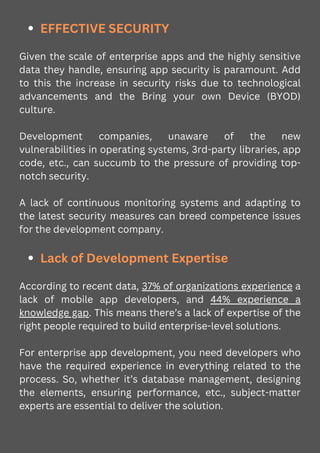 EFFECTIVE SECURITY
Given the scale of enterprise apps and the highly sensitive
data they handle, ensuring app security is paramount. Add
to this the increase in security risks due to technological
advancements and the Bring your own Device (BYOD)
culture.
Development companies, unaware of the new
vulnerabilities in operating systems, 3rd-party libraries, app
code, etc., can succumb to the pressure of providing top-
notch security.
A lack of continuous monitoring systems and adapting to
the latest security measures can breed competence issues
for the development company.
Lack of Development Expertise
According to recent data, 37% of organizations experience a
lack of mobile app developers, and 44% experience a
knowledge gap. This means there’s a lack of expertise of the
right people required to build enterprise-level solutions.
For enterprise app development, you need developers who
have the required experience in everything related to the
process. So, whether it’s database management, designing
the elements, ensuring performance, etc., subject-matter
experts are essential to deliver the solution.
 