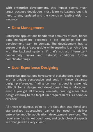 With enterprise development, this impact seems much
larger because developers must learn to balance out this
need to stay updated and the client’s unfeasible vision to
innovate.
Data Management
Enterprise applications handle vast amounts of data, hence
data management becomes a big challenge for the
development team to combat. The development has to
ensure that data is accessible while ensuring it synchronizes
with the backend systems; if that’s not all, intermittent
connectivity issues and network conditions further
complicate things.
User Experience Designing
Enterprise applications have several stakeholders, each one
with a unique perspective and goal. In these disparate
design preferences, finding common ground is extremely
difficult for a design and development team. Moreover,
even if you get all the requirements, creating a seamless
design catering to the target user requirements is a complex
exercise.
All these challenges point to the fact that traditional and
standardized approaches cannot be used to deliver
enterprise mobile application development services. The
requirements, market conditions, and technological aspects
will change with every client.
 