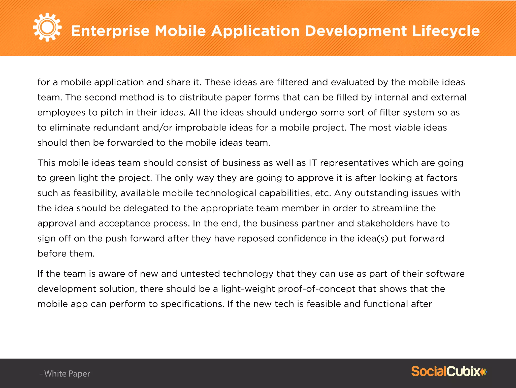Enterprise Mobile Application Development Lifecycle
for a mobile application and share it. These ideas are ﬁltered and evaluated by the mobile ideas
team. The second method is to distribute paper forms that can be ﬁlled by internal and external
employees to pitch in their ideas. All the ideas should undergo some sort of ﬁlter system so as
to eliminate redundant and/or improbable ideas for a mobile project. The most viable ideas
should then be forwarded to the mobile ideas team.
This mobile ideas team should consist of business as well as IT representatives which are going
to green light the project. The only way they are going to approve it is after looking at factors
such as feasibility, available mobile technological capabilities, etc. Any outstanding issues with
the idea should be delegated to the appropriate team member in order to streamline the
approval and acceptance process. In the end, the business partner and stakeholders have to
sign off on the push forward after they have reposed conﬁdence in the idea(s) put forward
before them.
If the team is aware of new and untested technology that they can use as part of their software
development solution, there should be a light-weight proof-of-concept that shows that the
mobile app can perform to speciﬁcations. If the new tech is feasible and functional after
- White Paper
 