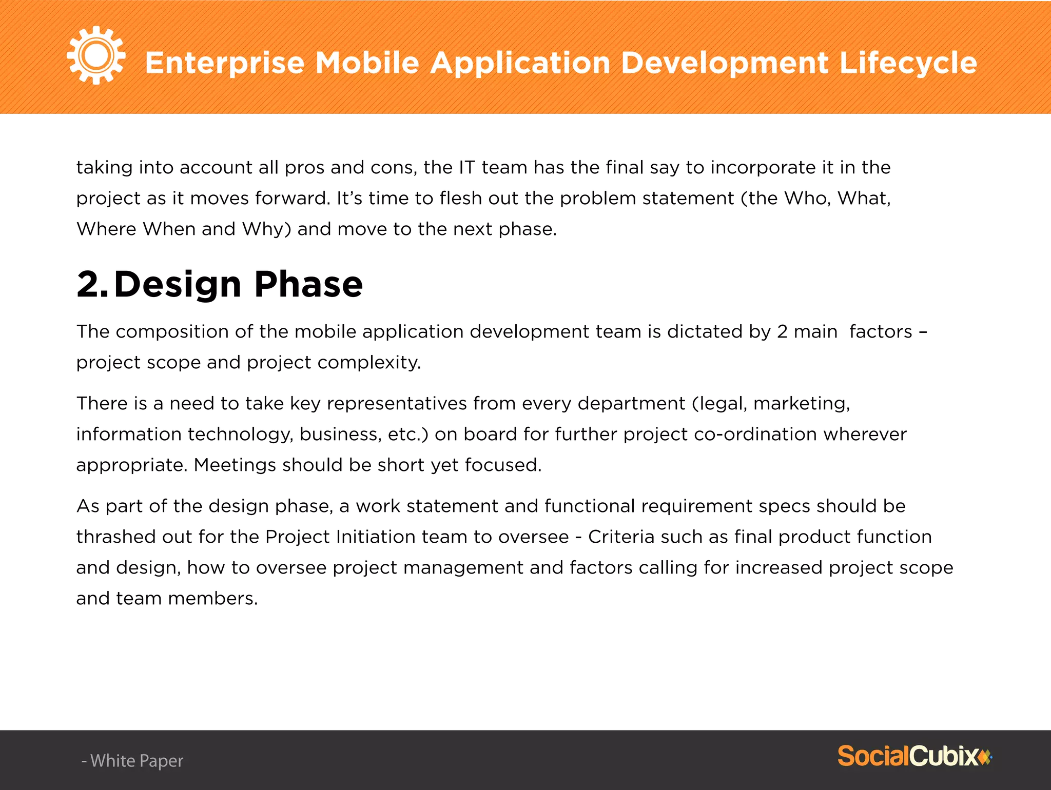 Enterprise Mobile Application Development Lifecycle
taking into account all pros and cons, the IT team has the ﬁnal say to incorporate it in the
project as it moves forward. It’s time to ﬂesh out the problem statement (the Who, What,
Where When and Why) and move to the next phase.
2.Design Phase
The composition of the mobile application development team is dictated by 2 main factors –
project scope and project complexity.
There is a need to take key representatives from every department (legal, marketing,
information technology, business, etc.) on board for further project co-ordination wherever
appropriate. Meetings should be short yet focused.
As part of the design phase, a work statement and functional requirement specs should be
thrashed out for the Project Initiation team to oversee - Criteria such as ﬁnal product function
and design, how to oversee project management and factors calling for increased project scope
and team members.
- White Paper
 