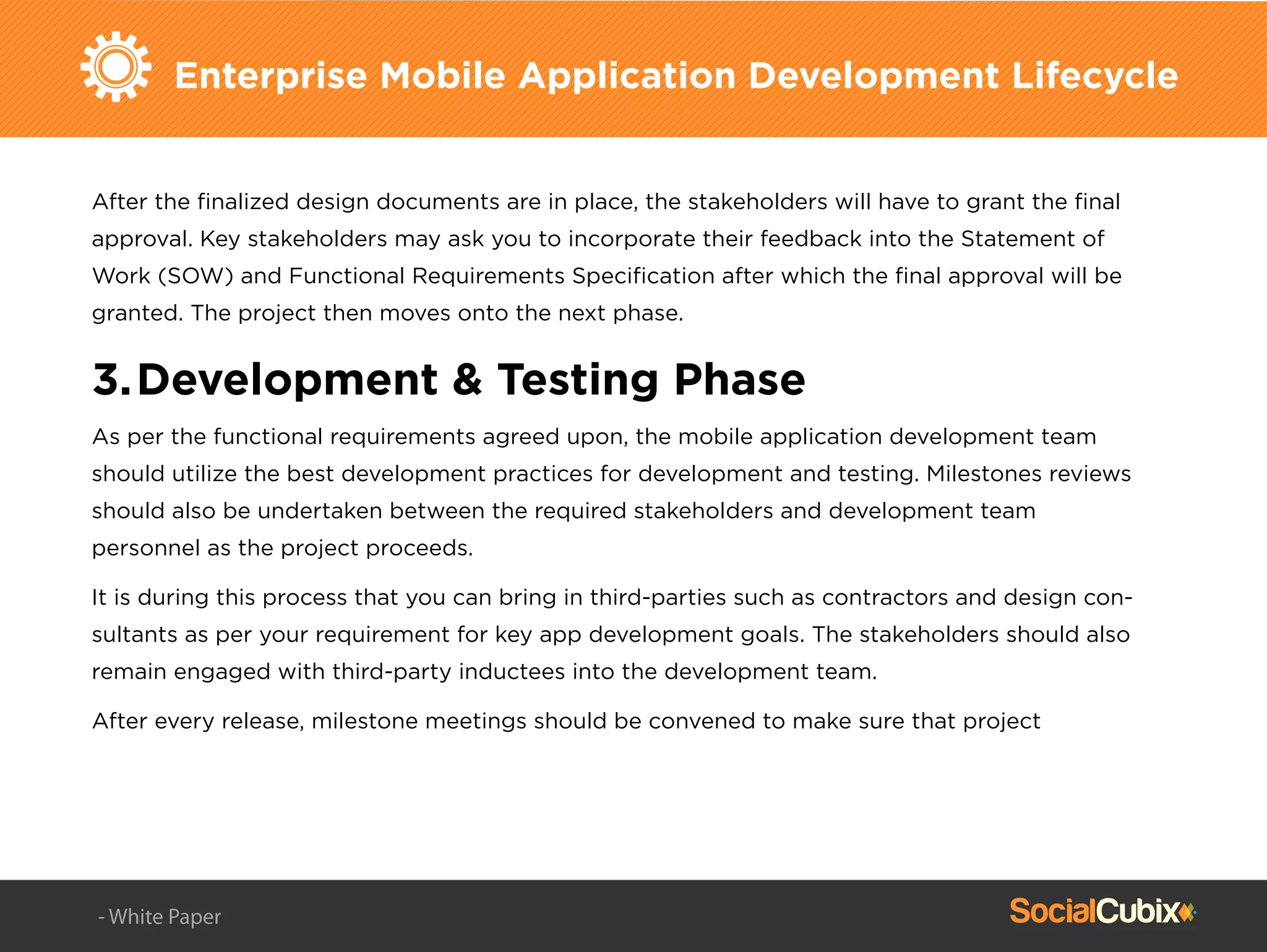 Enterprise Mobile Application Development Lifecycle
After the ﬁnalized design documents are in place, the stakeholders will have to grant the ﬁnal
approval. Key stakeholders may ask you to incorporate their feedback into the Statement of
Work (SOW) and Functional Requirements Speciﬁcation after which the ﬁnal approval will be
granted. The project then moves onto the next phase.
3.Development & Testing Phase
As per the functional requirements agreed upon, the mobile application development team
should utilize the best development practices for development and testing. Milestones reviews
should also be undertaken between the required stakeholders and development team
personnel as the project proceeds.
It is during this process that you can bring in third-parties such as contractors and design con-
sultants as per your requirement for key app development goals. The stakeholders should also
remain engaged with third-party inductees into the development team.
After every release, milestone meetings should be convened to make sure that project
- White Paper
 