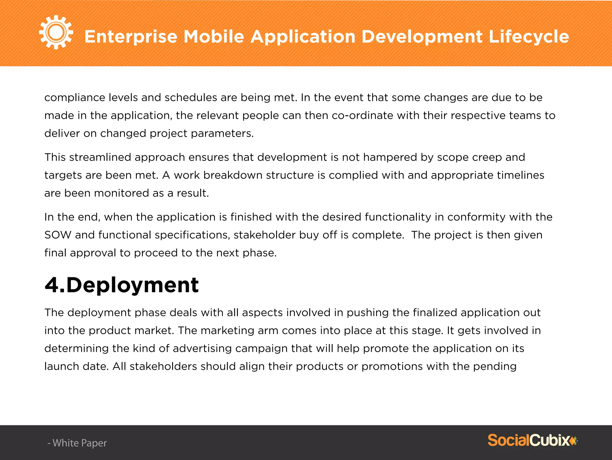 Enterprise Mobile Application Development Lifecycle
compliance levels and schedules are being met. In the event that some changes are due to be
made in the application, the relevant people can then co-ordinate with their respective teams to
deliver on changed project parameters.
This streamlined approach ensures that development is not hampered by scope creep and
targets are been met. A work breakdown structure is complied with and appropriate timelines
are been monitored as a result.
In the end, when the application is ﬁnished with the desired functionality in conformity with the
SOW and functional speciﬁcations, stakeholder buy off is complete. The project is then given
ﬁnal approval to proceed to the next phase.
4.Deployment
The deployment phase deals with all aspects involved in pushing the ﬁnalized application out
into the product market. The marketing arm comes into place at this stage. It gets involved in
determining the kind of advertising campaign that will help promote the application on its
launch date. All stakeholders should align their products or promotions with the pending
- White Paper
 