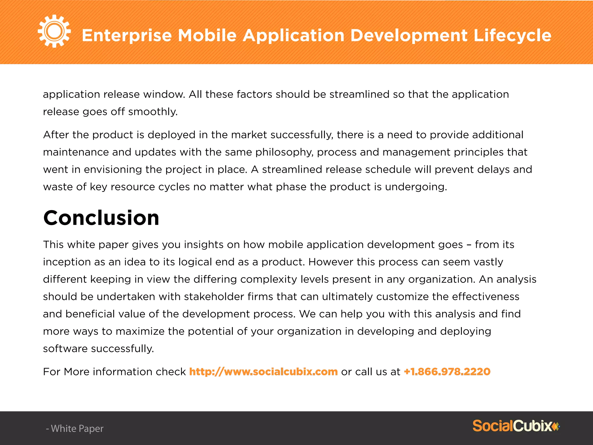 Enterprise Mobile Application Development Lifecycle
application release window. All these factors should be streamlined so that the application
release goes off smoothly.
After the product is deployed in the market successfully, there is a need to provide additional
maintenance and updates with the same philosophy, process and management principles that
went in envisioning the project in place. A streamlined release schedule will prevent delays and
waste of key resource cycles no matter what phase the product is undergoing.
Conclusion
This white paper gives you insights on how mobile application development goes – from its
inception as an idea to its logical end as a product. However this process can seem vastly
different keeping in view the differing complexity levels present in any organization. An analysis
should be undertaken with stakeholder ﬁrms that can ultimately customize the effectiveness
and beneﬁcial value of the development process. We can help you with this analysis and ﬁnd
more ways to maximize the potential of your organization in developing and deploying
software successfully.
For More information check http://www.socialcubix.com or call us at +1.866.978.2220
- White Paper
 