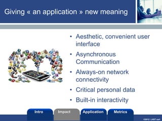 ©2013 LHST sarl
Revenue Models
• Advertising revenue
• Brand Takeovers
• Download fees (and upgrades)
• In-app purchases
• Subscriptions
• Two-sided model (the app as a
platform)
Paulina Delgado Soots
Intro Application MetricsImpact
 