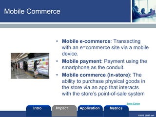 ©2013 LHST sarl
4
Mobile Applications
• Mobile Apps are apps or
services that can be pushed to
a mobile device or downloaded
and installed locally.
• Classification
• Browser-based:
apps/services developed in a
markup language
• Native: compiled applications
(device has a runtime
environment). Interactive apps
such as downloadable games.
• Hybrid: the best of both
worlds (a browser is needed
for discovery)
Intro Application MetricsImpact
 