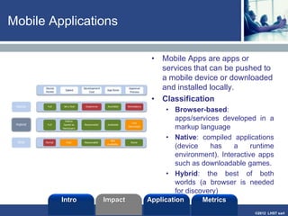 ©2013 LHST sarl
Web app or native?
• Does the development team possess the
appropriate technical skills?
• Are traditional web apps in place that can
be adapted to the mobile browser?
• What devices does the app have to run on?
• Does the app need access to device
features, for example, GPS, accelerometer,
camera, touch-screen microphone, battery
information, and so on?
• Does the app need internet access always,
sometimes or never?
• How critical is it that the app exhibit native
look and feel?
• Will the app process sensitive data, and is
storage of that data on devices restricted by
corporate standard?
• How are users to update the app?
Intro Application MetricsImpact
 