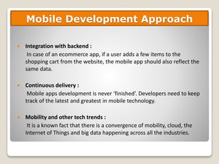  Integration with backend :
In case of an ecommerce app, if a user adds a few items to the
shopping cart from the website, the mobile app should also reflect the
same data.
 Continuous delivery :
Mobile apps development is never ‘finished’. Developers need to keep
track of the latest and greatest in mobile technology.
 Mobility and other tech trends :
It is a known fact that there is a convergence of mobility, cloud, the
Internet of Things and big data happening across all the industries.
Mobile Development Approach
 