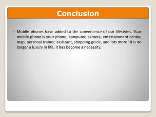  Mobile phones have added to the convenience of our lifestyles. Your
mobile phone is your phone, computer, camera, entertainment center,
map, personal trainer, assistant, shopping guide, and lots more! It is no
longer a luxury in life, it has become a necessity.
Conclusion
 